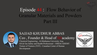 SAJJAD KHUDHUR ABBAS
Ceo , Founder & Head of SHacademy
Chemical Engineering , Al-Muthanna University, Iraq
Oil & Gas Safety and Health Professional – OSHACADEMY
Trainer of Trainers (TOT) - Canadian Center of Human
Development
Episode 44 : Flow Behavior of
Granular Materials and Powders
Part III
 