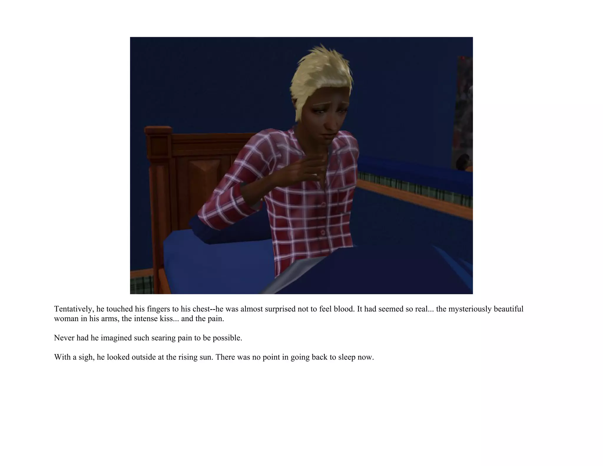 Tentatively, he touched his fingers to his chest--he was almost surprised not to feel blood. It had seemed so real... the mysteriously beautiful
woman in his arms, the intense kiss... and the pain.

Never had he imagined such searing pain to be possible.

With a sigh, he looked outside at the rising sun. There was no point in going back to sleep now.
 