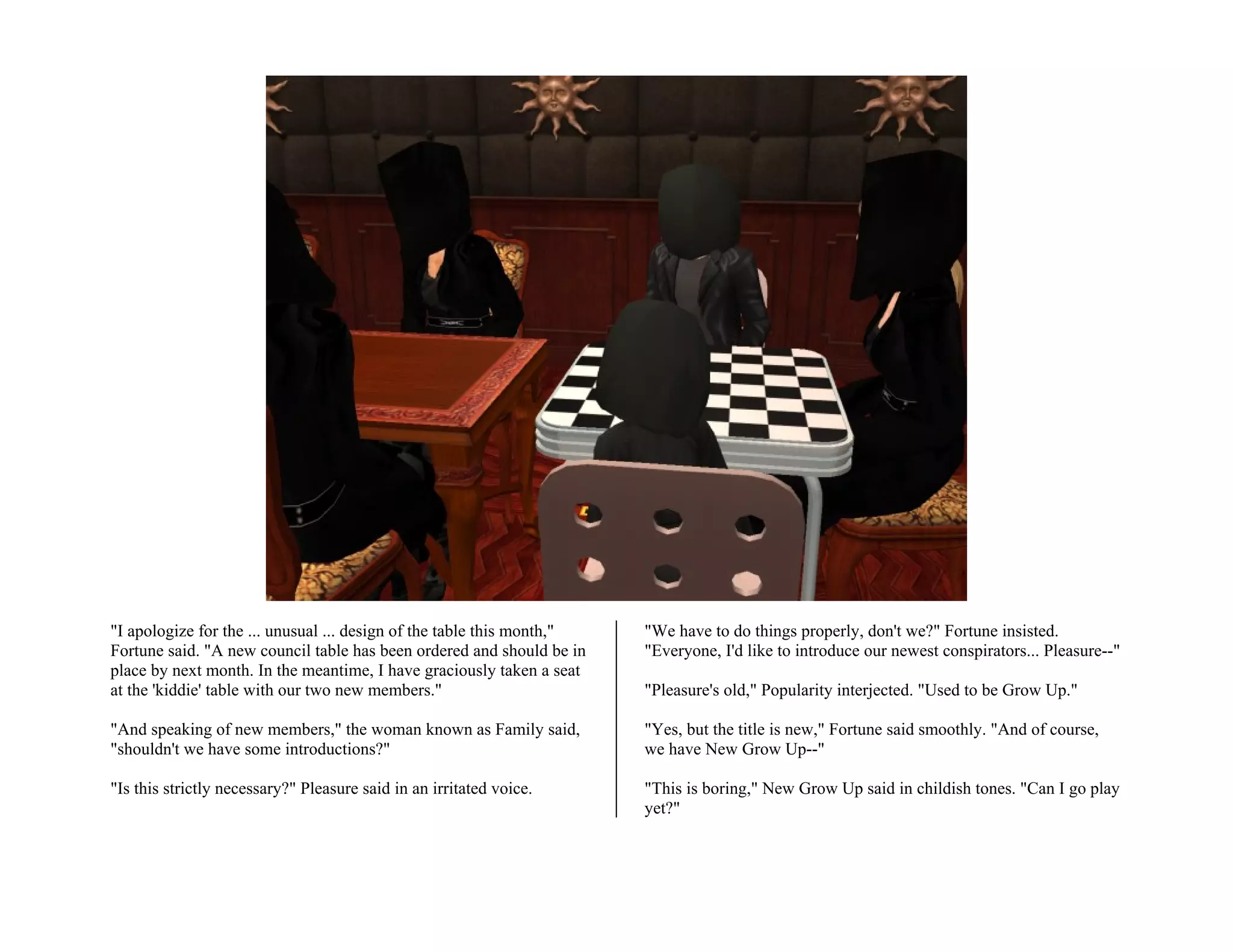 "I apologize for the ... unusual ... design of the table this month,"   "We have to do things properly, don't we?" Fortune insisted.
Fortune said. "A new council table has been ordered and should be in    "Everyone, I'd like to introduce our newest conspirators... Pleasure--"
place by next month. In the meantime, I have graciously taken a seat
at the 'kiddie' table with our two new members."                        "Pleasure's old," Popularity interjected. "Used to be Grow Up."

"And speaking of new members," the woman known as Family said,          "Yes, but the title is new," Fortune said smoothly. "And of course,
"shouldn't we have some introductions?"                                 we have New Grow Up--"

"Is this strictly necessary?" Pleasure said in an irritated voice.      "This is boring," New Grow Up said in childish tones. "Can I go play
                                                                        yet?"
 