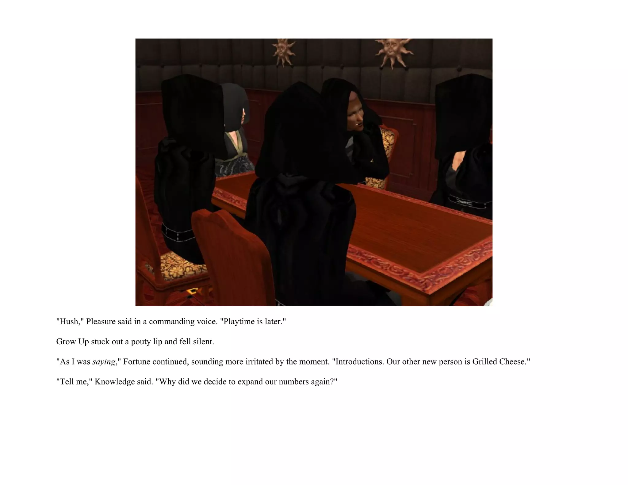"Hush," Pleasure said in a commanding voice. "Playtime is later."

Grow Up stuck out a pouty lip and fell silent.

"As I was saying," Fortune continued, sounding more irritated by the moment. "Introductions. Our other new person is Grilled Cheese."

"Tell me," Knowledge said. "Why did we decide to expand our numbers again?"
 