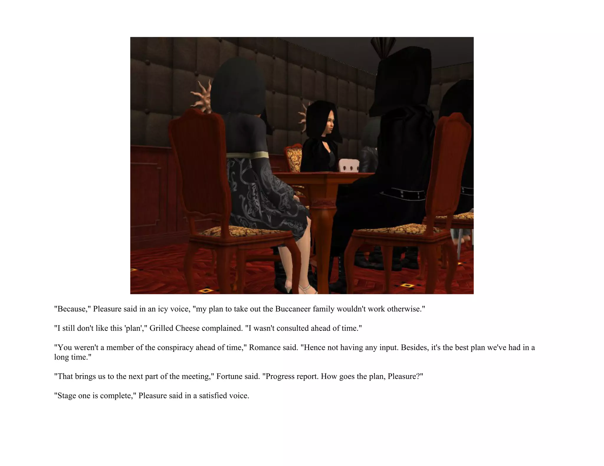 "Because," Pleasure said in an icy voice, "my plan to take out the Buccaneer family wouldn't work otherwise."

"I still don't like this 'plan'," Grilled Cheese complained. "I wasn't consulted ahead of time."

"You weren't a member of the conspiracy ahead of time," Romance said. "Hence not having any input. Besides, it's the best plan we've had in a
long time."

"That brings us to the next part of the meeting," Fortune said. "Progress report. How goes the plan, Pleasure?"

"Stage one is complete," Pleasure said in a satisfied voice.
 