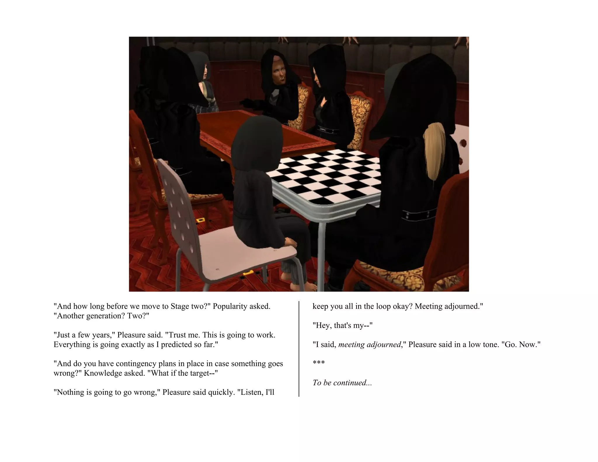 "And how long before we move to Stage two?" Popularity asked.          keep you all in the loop okay? Meeting adjourned."
"Another generation? Two?"
                                                                       "Hey, that's my--"
"Just a few years," Pleasure said. "Trust me. This is going to work.
Everything is going exactly as I predicted so far."                    "I said, meeting adjourned," Pleasure said in a low tone. "Go. Now."

"And do you have contingency plans in place in case something goes     ***
wrong?" Knowledge asked. "What if the target--"
                                                                       To be continued...
"Nothing is going to go wrong," Pleasure said quickly. "Listen, I'll
 
