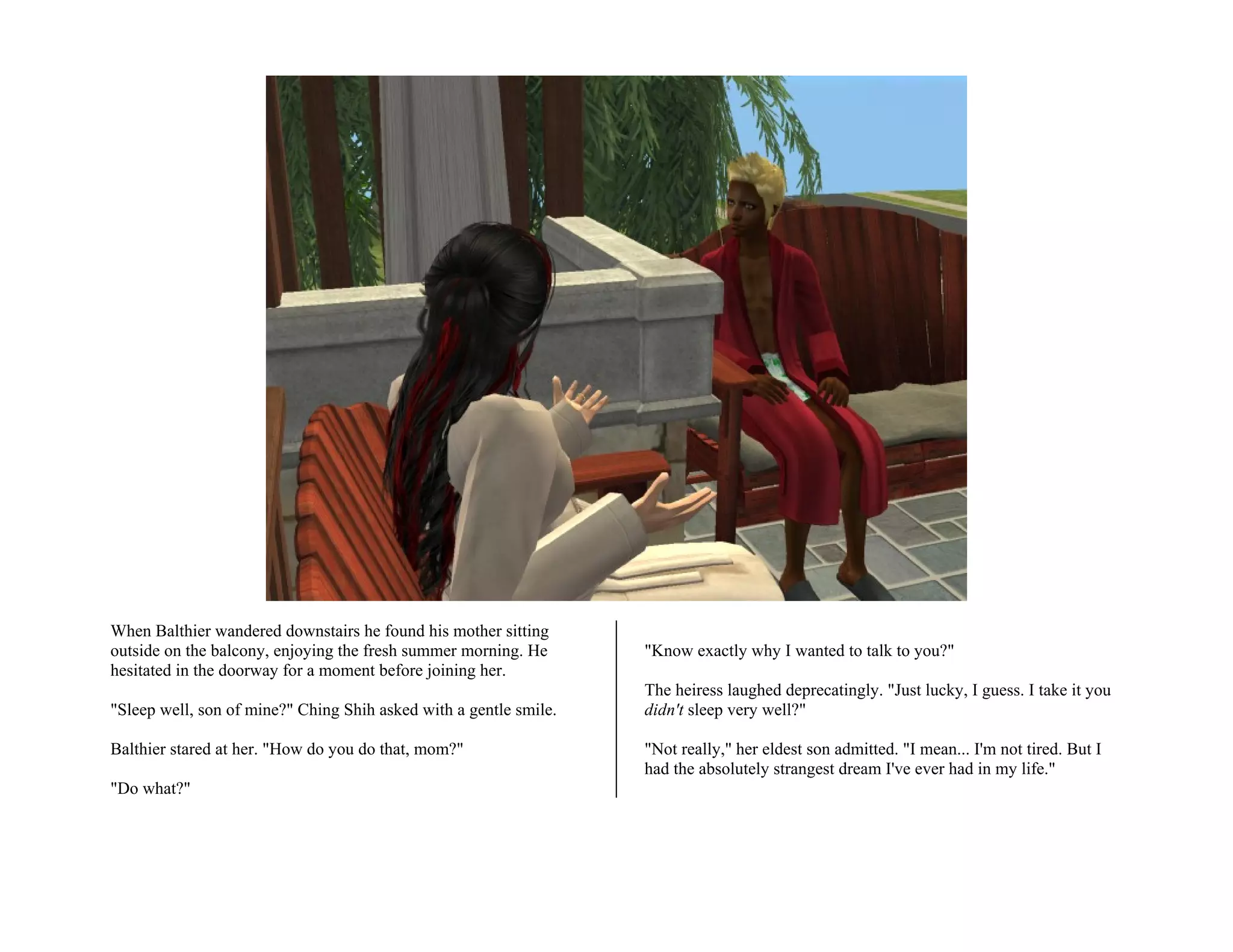 When Balthier wandered downstairs he found his mother sitting
outside on the balcony, enjoying the fresh summer morning. He      "Know exactly why I wanted to talk to you?"
hesitated in the doorway for a moment before joining her.
                                                                   The heiress laughed deprecatingly. "Just lucky, I guess. I take it you
"Sleep well, son of mine?" Ching Shih asked with a gentle smile.   didn't sleep very well?"

Balthier stared at her. "How do you do that, mom?"                 "Not really," her eldest son admitted. "I mean... I'm not tired. But I
                                                                   had the absolutely strangest dream I've ever had in my life."
"Do what?"
 