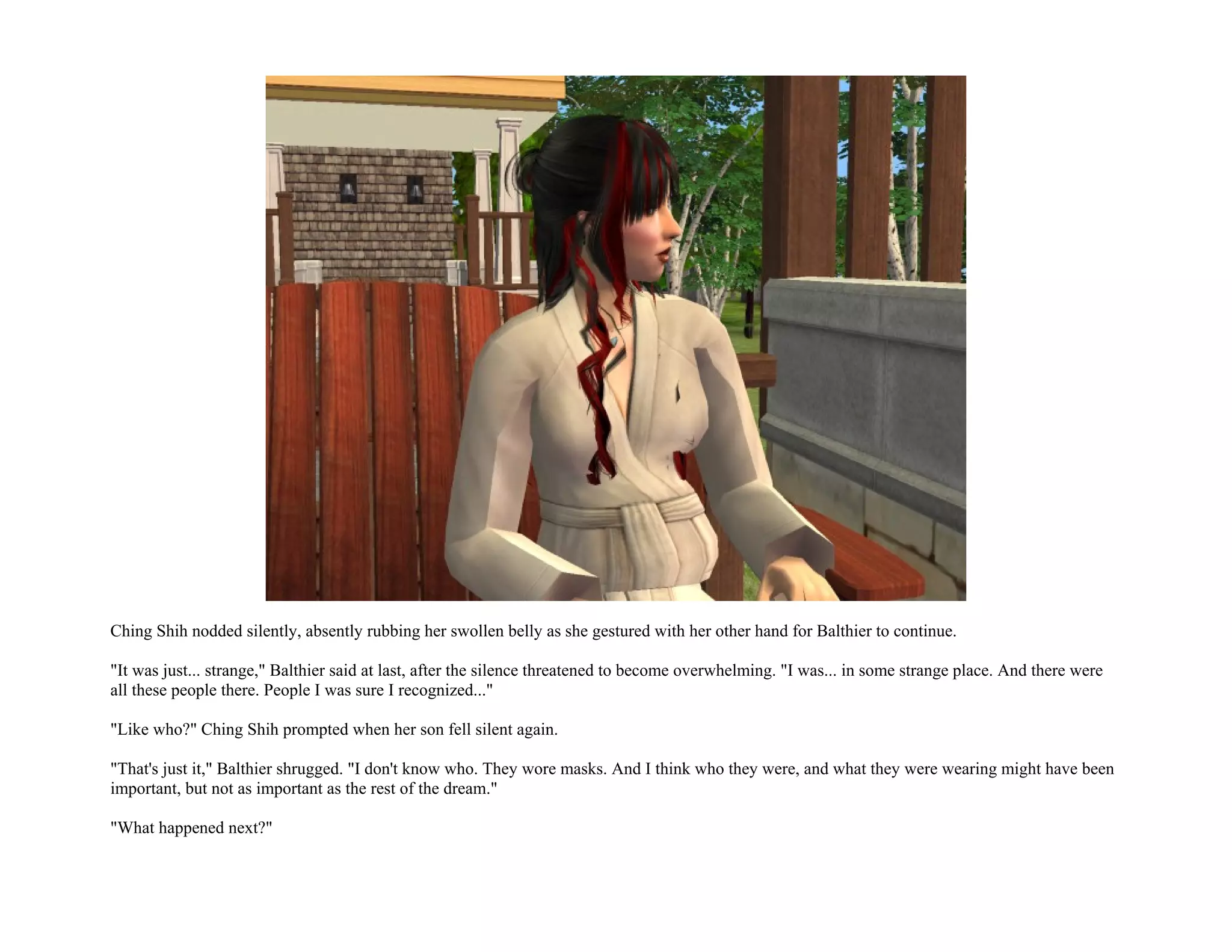 Ching Shih nodded silently, absently rubbing her swollen belly as she gestured with her other hand for Balthier to continue.

"It was just... strange," Balthier said at last, after the silence threatened to become overwhelming. "I was... in some strange place. And there were
all these people there. People I was sure I recognized..."

"Like who?" Ching Shih prompted when her son fell silent again.

"That's just it," Balthier shrugged. "I don't know who. They wore masks. And I think who they were, and what they were wearing might have been
important, but not as important as the rest of the dream."

"What happened next?"
 