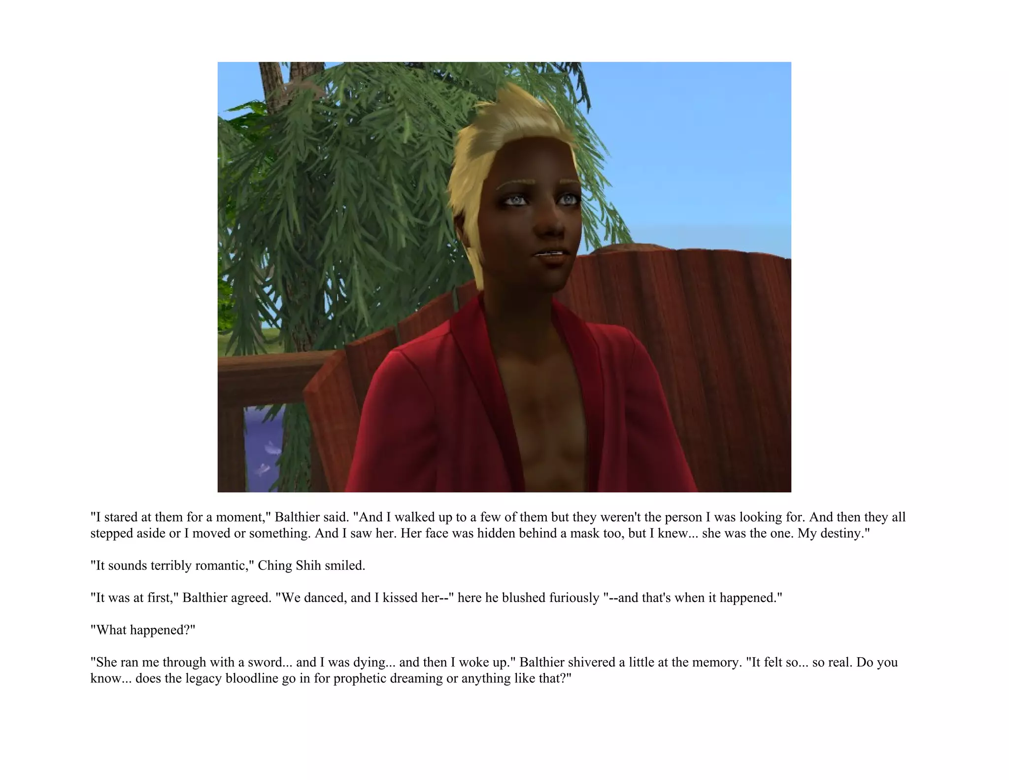 "I stared at them for a moment," Balthier said. "And I walked up to a few of them but they weren't the person I was looking for. And then they all
stepped aside or I moved or something. And I saw her. Her face was hidden behind a mask too, but I knew... she was the one. My destiny."

"It sounds terribly romantic," Ching Shih smiled.

"It was at first," Balthier agreed. "We danced, and I kissed her--" here he blushed furiously "--and that's when it happened."

"What happened?"

"She ran me through with a sword... and I was dying... and then I woke up." Balthier shivered a little at the memory. "It felt so... so real. Do you
know... does the legacy bloodline go in for prophetic dreaming or anything like that?"
 
