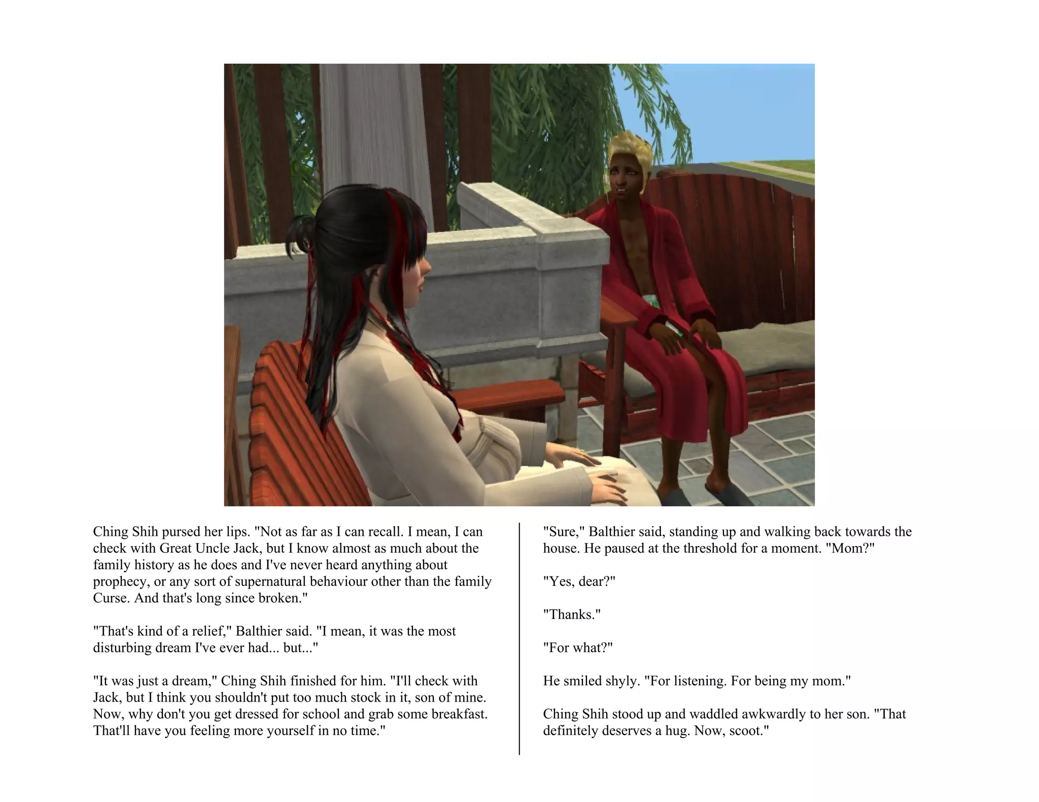 Ching Shih pursed her lips. "Not as far as I can recall. I mean, I can   "Sure," Balthier said, standing up and walking back towards the
check with Great Uncle Jack, but I know almost as much about the         house. He paused at the threshold for a moment. "Mom?"
family history as he does and I've never heard anything about
prophecy, or any sort of supernatural behaviour other than the family    "Yes, dear?"
Curse. And that's long since broken."
                                                                         "Thanks."
"That's kind of a relief," Balthier said. "I mean, it was the most
disturbing dream I've ever had... but..."                                "For what?"

"It was just a dream," Ching Shih finished for him. "I'll check with     He smiled shyly. "For listening. For being my mom."
Jack, but I think you shouldn't put too much stock in it, son of mine.
Now, why don't you get dressed for school and grab some breakfast.       Ching Shih stood up and waddled awkwardly to her son. "That
That'll have you feeling more yourself in no time."                      definitely deserves a hug. Now, scoot."
 
