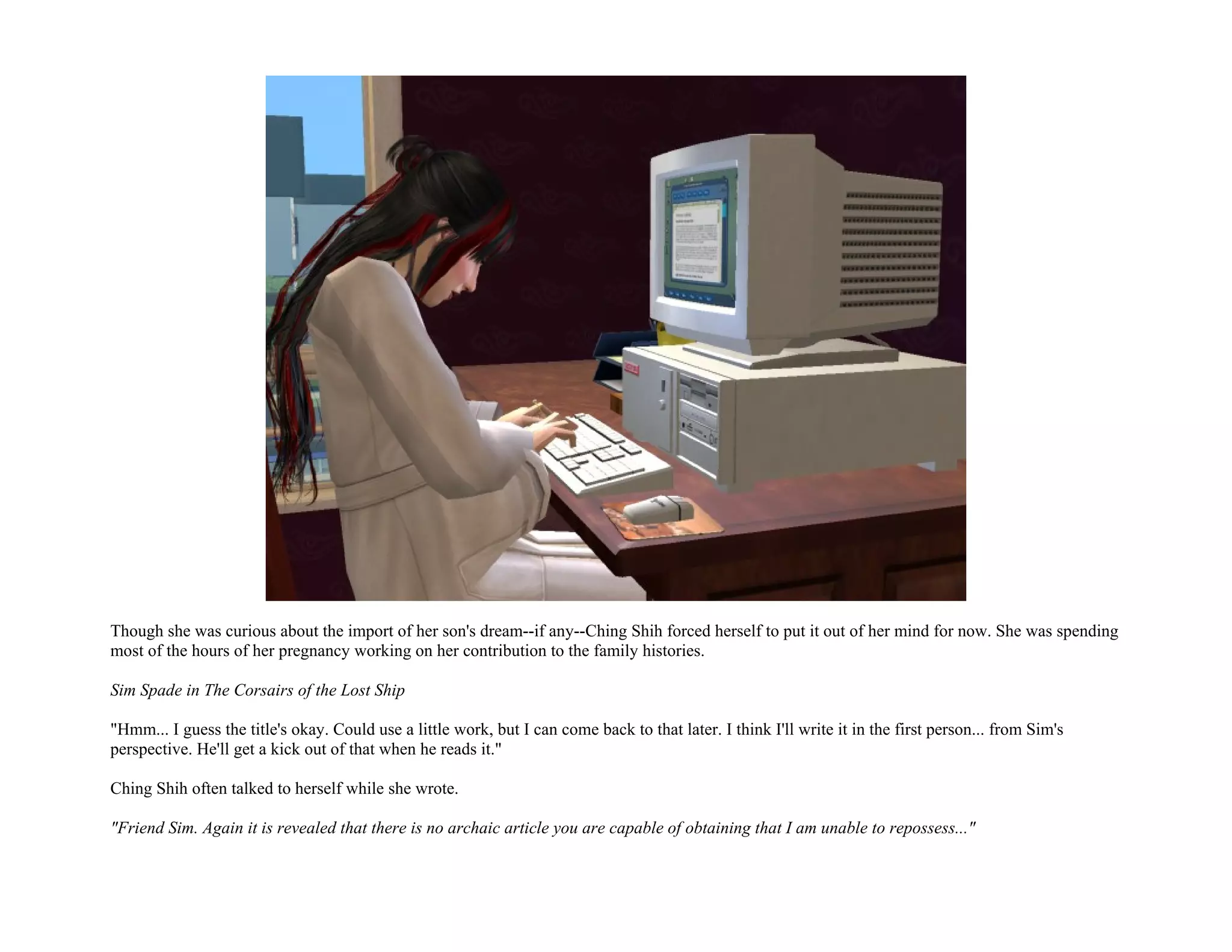 Though she was curious about the import of her son's dream--if any--Ching Shih forced herself to put it out of her mind for now. She was spending
most of the hours of her pregnancy working on her contribution to the family histories.

Sim Spade in The Corsairs of the Lost Ship

"Hmm... I guess the title's okay. Could use a little work, but I can come back to that later. I think I'll write it in the first person... from Sim's
perspective. He'll get a kick out of that when he reads it."

Ching Shih often talked to herself while she wrote.

"Friend Sim. Again it is revealed that there is no archaic article you are capable of obtaining that I am unable to repossess..."
 