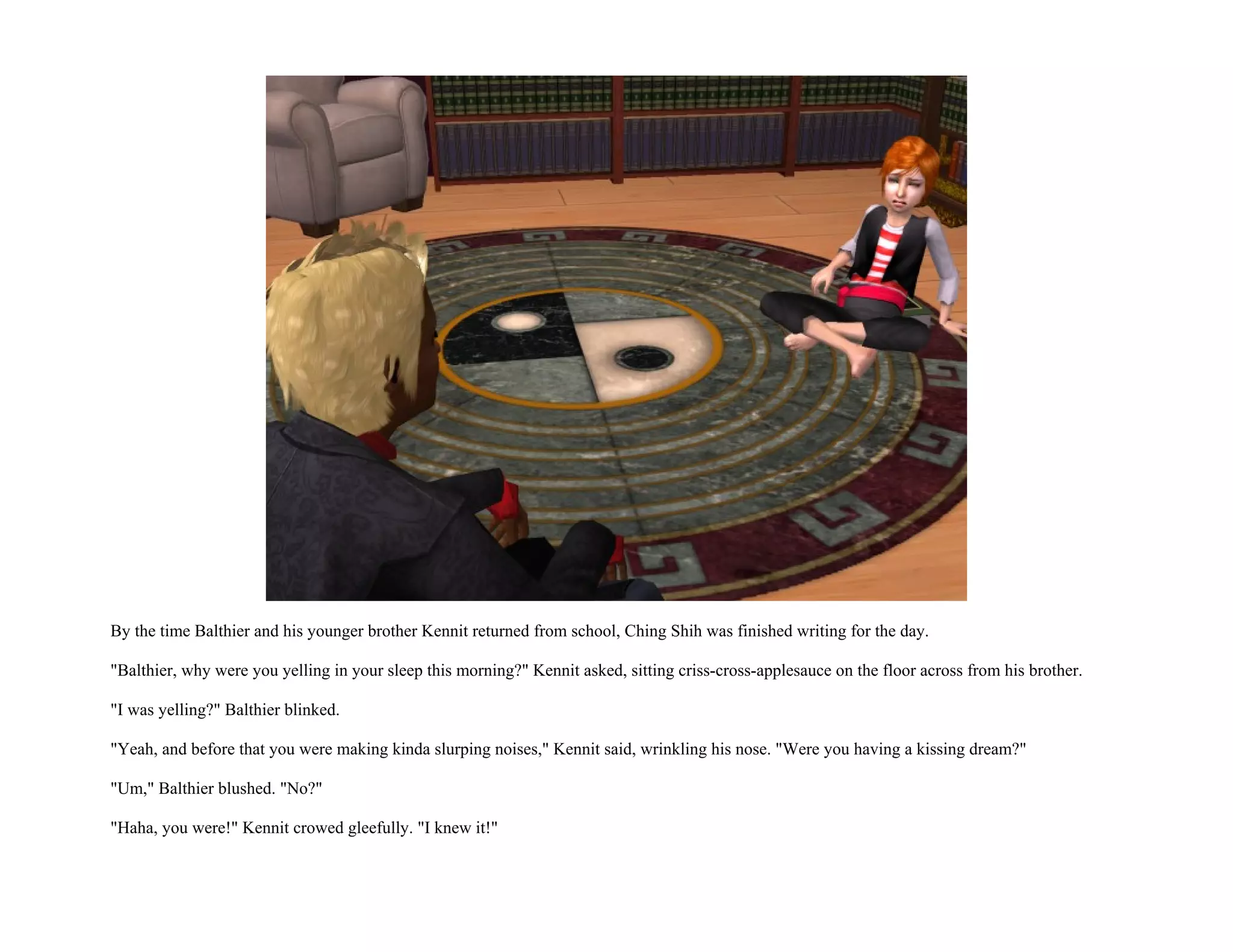 By the time Balthier and his younger brother Kennit returned from school, Ching Shih was finished writing for the day.

"Balthier, why were you yelling in your sleep this morning?" Kennit asked, sitting criss-cross-applesauce on the floor across from his brother.

"I was yelling?" Balthier blinked.

"Yeah, and before that you were making kinda slurping noises," Kennit said, wrinkling his nose. "Were you having a kissing dream?"

"Um," Balthier blushed. "No?"

"Haha, you were!" Kennit crowed gleefully. "I knew it!"
 
