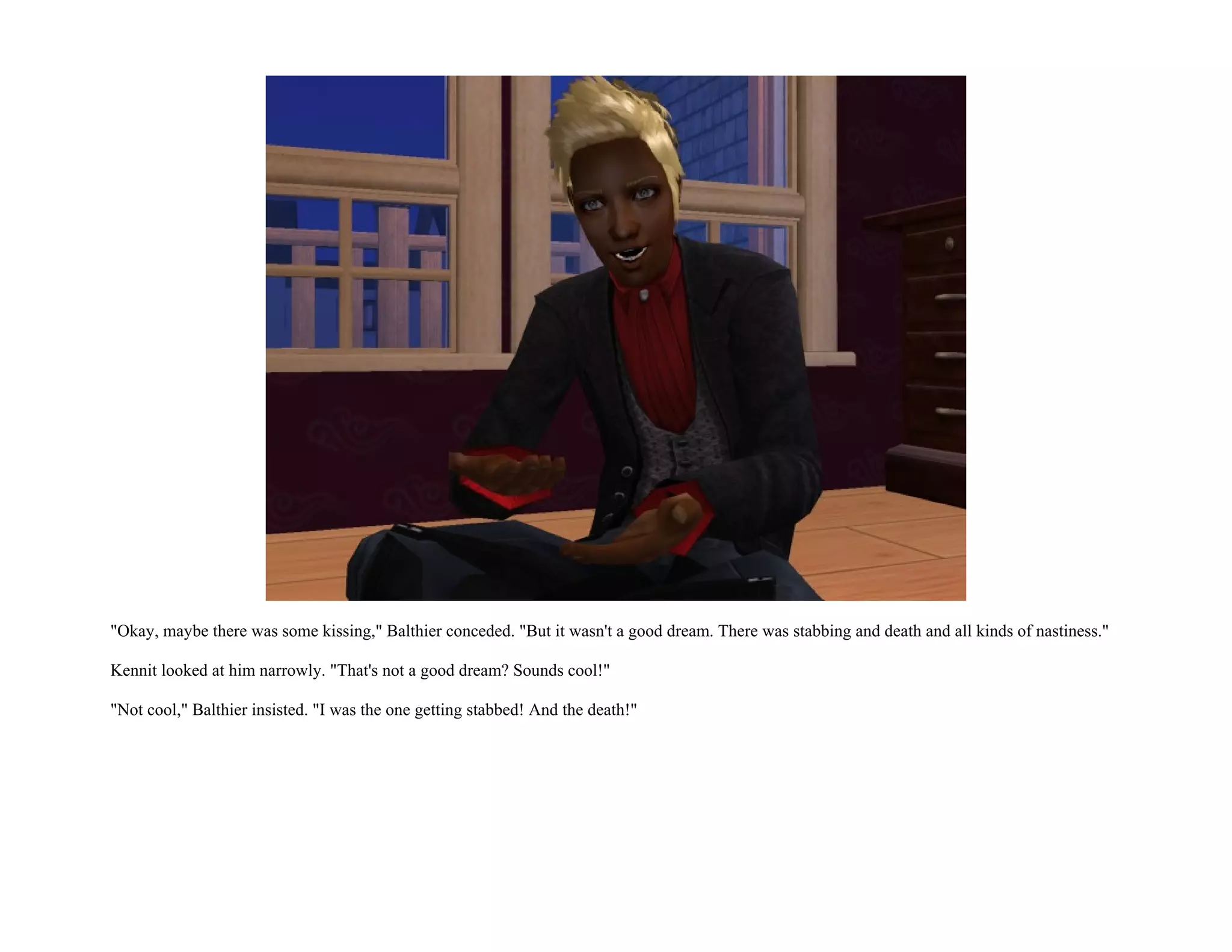 "Okay, maybe there was some kissing," Balthier conceded. "But it wasn't a good dream. There was stabbing and death and all kinds of nastiness."

Kennit looked at him narrowly. "That's not a good dream? Sounds cool!"

"Not cool," Balthier insisted. "I was the one getting stabbed! And the death!"
 