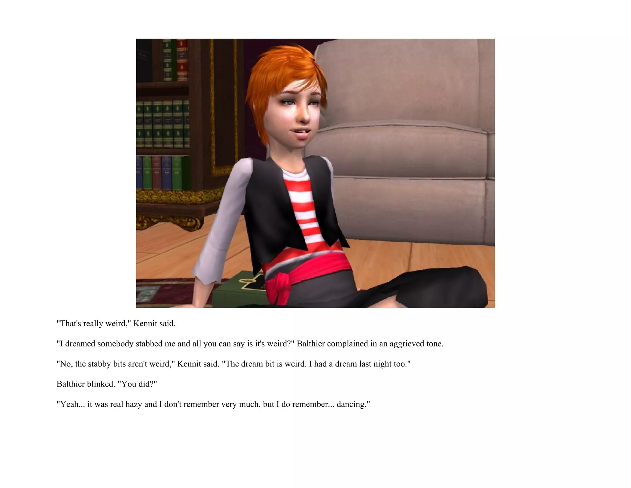 "That's really weird," Kennit said.

"I dreamed somebody stabbed me and all you can say is it's weird?" Balthier complained in an aggrieved tone.

"No, the stabby bits aren't weird," Kennit said. "The dream bit is weird. I had a dream last night too."

Balthier blinked. "You did?"

"Yeah... it was real hazy and I don't remember very much, but I do remember... dancing."
 