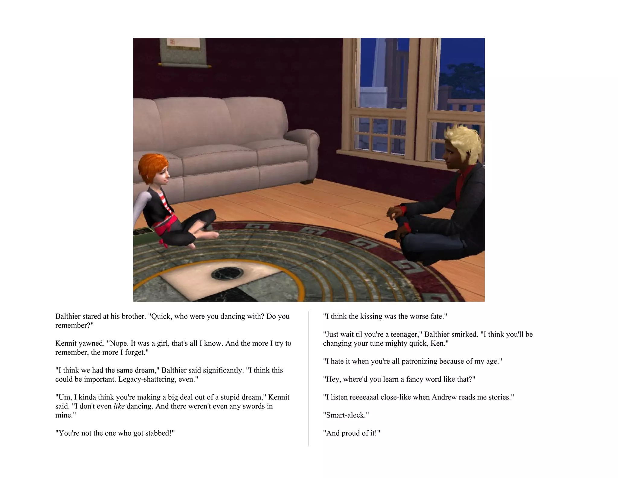 Balthier stared at his brother. "Quick, who were you dancing with? Do you       "I think the kissing was the worse fate."
remember?"
                                                                                "Just wait til you're a teenager," Balthier smirked. "I think you'll be
Kennit yawned. "Nope. It was a girl, that's all I know. And the more I try to   changing your tune mighty quick, Ken."
remember, the more I forget."
                                                                                "I hate it when you're all patronizing because of my age."
"I think we had the same dream," Balthier said significantly. "I think this
could be important. Legacy-shattering, even."                                   "Hey, where'd you learn a fancy word like that?"

"Um, I kinda think you're making a big deal out of a stupid dream," Kennit      "I listen reeeeaaal close-like when Andrew reads me stories."
said. "I don't even like dancing. And there weren't even any swords in
mine."                                                                          "Smart-aleck."

"You're not the one who got stabbed!"                                           "And proud of it!"
 