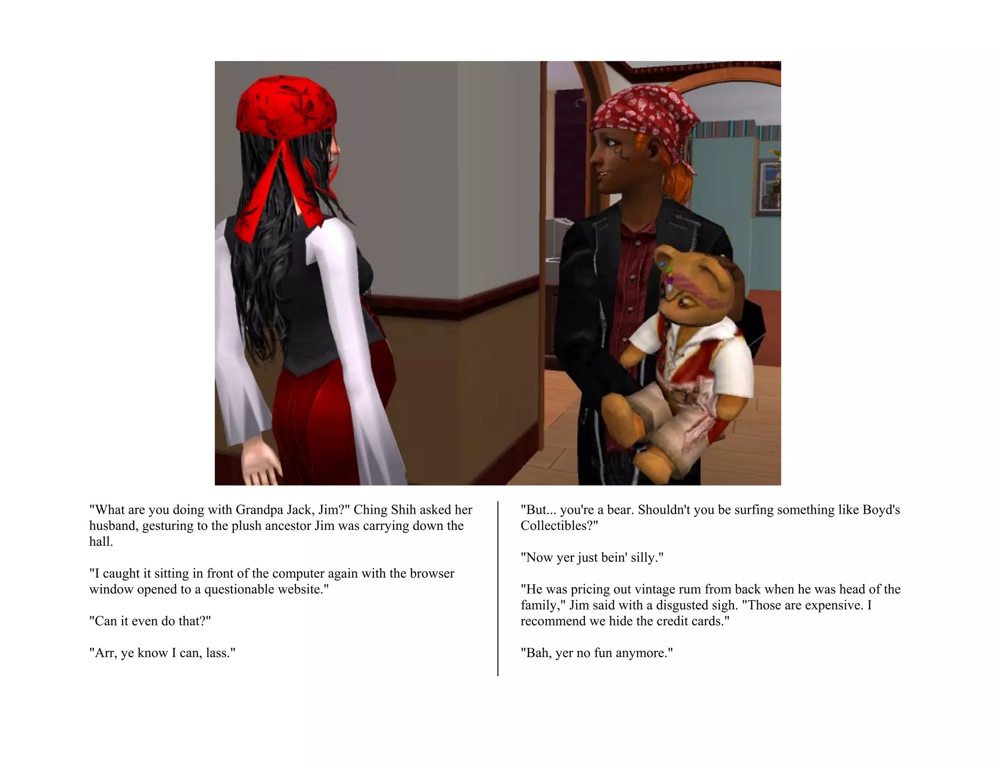 "What are you doing with Grandpa Jack, Jim?" Ching Shih asked her      "But... you're a bear. Shouldn't you be surfing something like Boyd's
husband, gesturing to the plush ancestor Jim was carrying down the     Collectibles?"
hall.
                                                                       "Now yer just bein' silly."
"I caught it sitting in front of the computer again with the browser
window opened to a questionable website."                              "He was pricing out vintage rum from back when he was head of the
                                                                       family," Jim said with a disgusted sigh. "Those are expensive. I
"Can it even do that?"                                                 recommend we hide the credit cards."

"Arr, ye know I can, lass."                                            "Bah, yer no fun anymore."
 