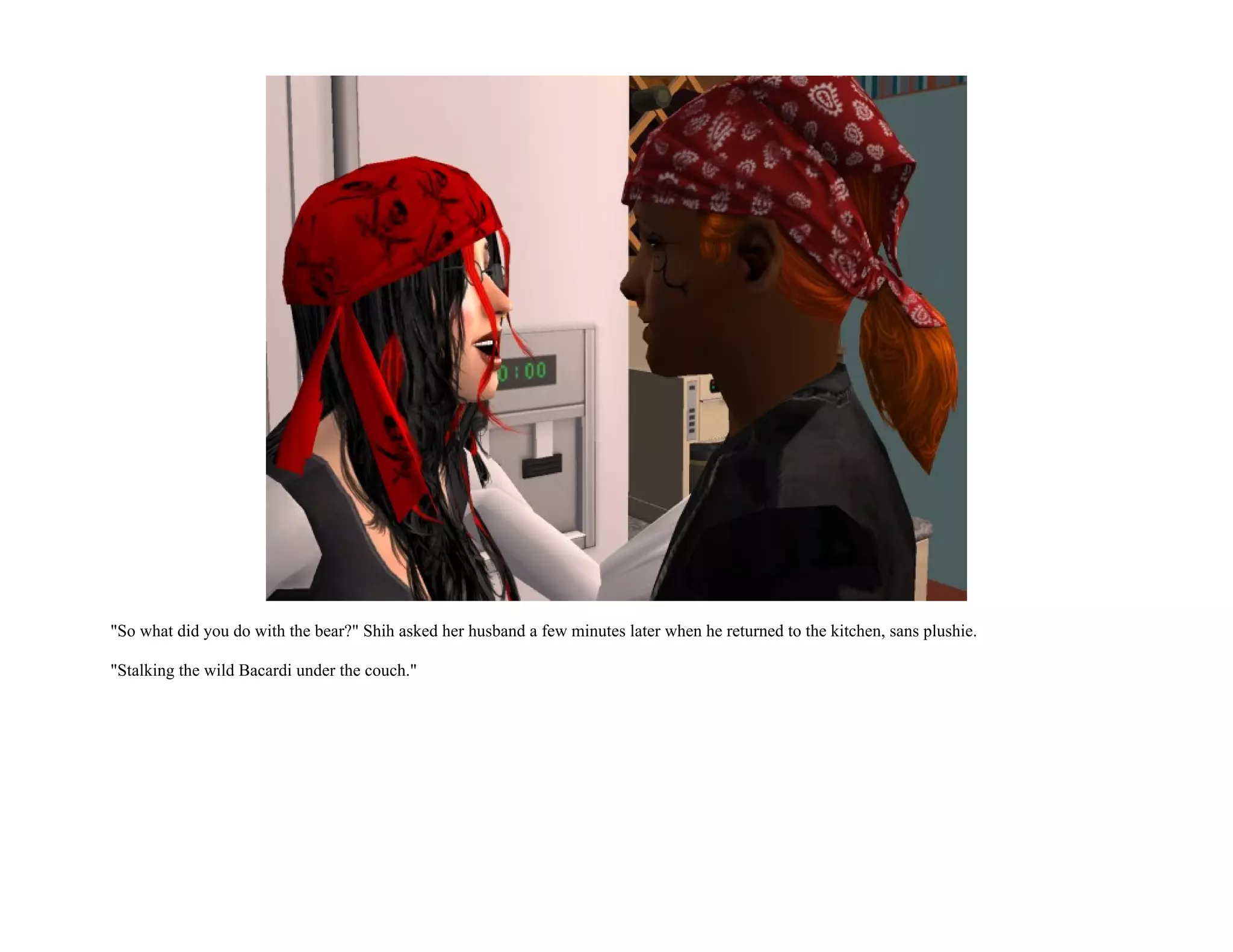 "So what did you do with the bear?" Shih asked her husband a few minutes later when he returned to the kitchen, sans plushie.

"Stalking the wild Bacardi under the couch."
 