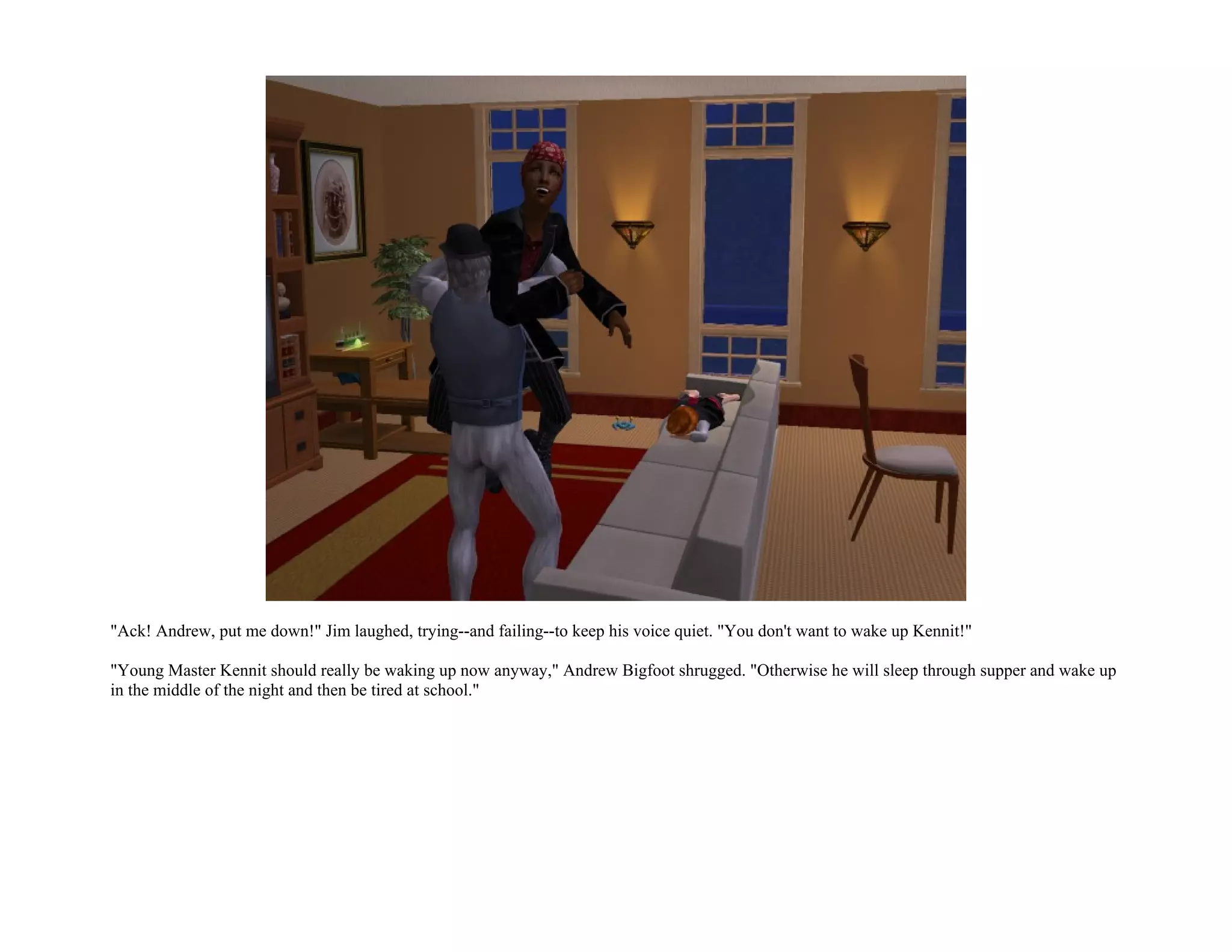 "Ack! Andrew, put me down!" Jim laughed, trying--and failing--to keep his voice quiet. "You don't want to wake up Kennit!"

"Young Master Kennit should really be waking up now anyway," Andrew Bigfoot shrugged. "Otherwise he will sleep through supper and wake up
in the middle of the night and then be tired at school."
 