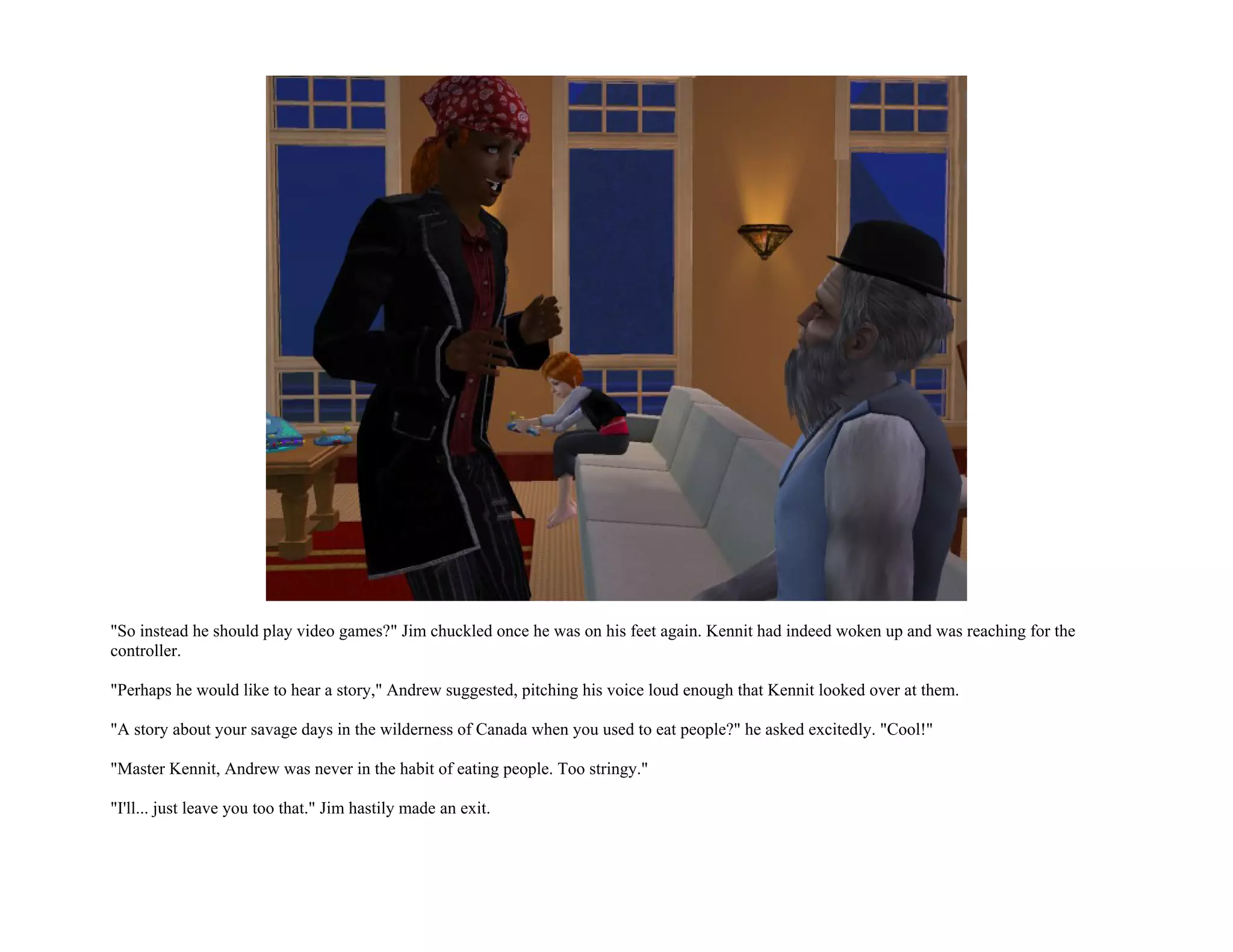 "So instead he should play video games?" Jim chuckled once he was on his feet again. Kennit had indeed woken up and was reaching for the
controller.

"Perhaps he would like to hear a story," Andrew suggested, pitching his voice loud enough that Kennit looked over at them.

"A story about your savage days in the wilderness of Canada when you used to eat people?" he asked excitedly. "Cool!"

"Master Kennit, Andrew was never in the habit of eating people. Too stringy."

"I'll... just leave you too that." Jim hastily made an exit.
 