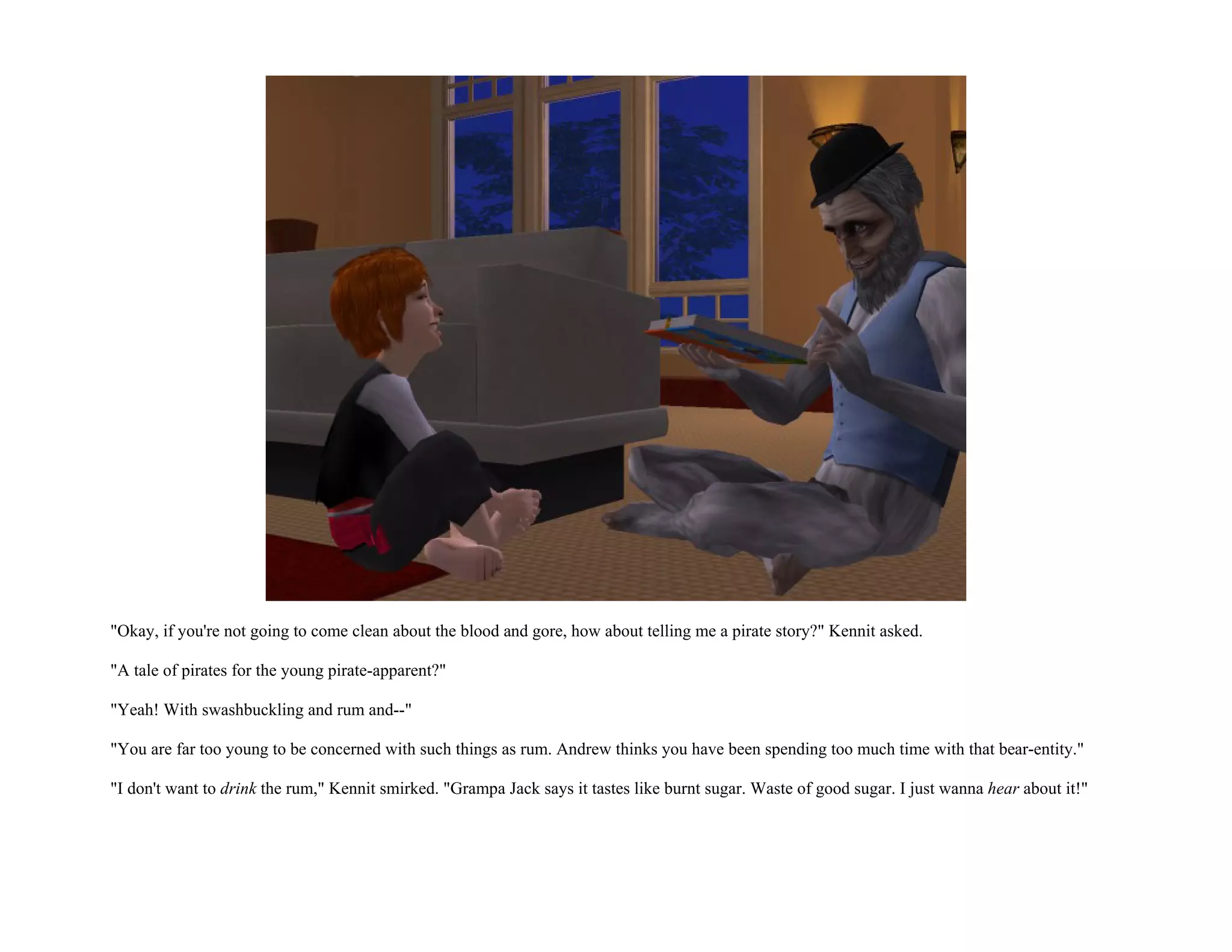 "Okay, if you're not going to come clean about the blood and gore, how about telling me a pirate story?" Kennit asked.

"A tale of pirates for the young pirate-apparent?"

"Yeah! With swashbuckling and rum and--"

"You are far too young to be concerned with such things as rum. Andrew thinks you have been spending too much time with that bear-entity."

"I don't want to drink the rum," Kennit smirked. "Grampa Jack says it tastes like burnt sugar. Waste of good sugar. I just wanna hear about it!"
 