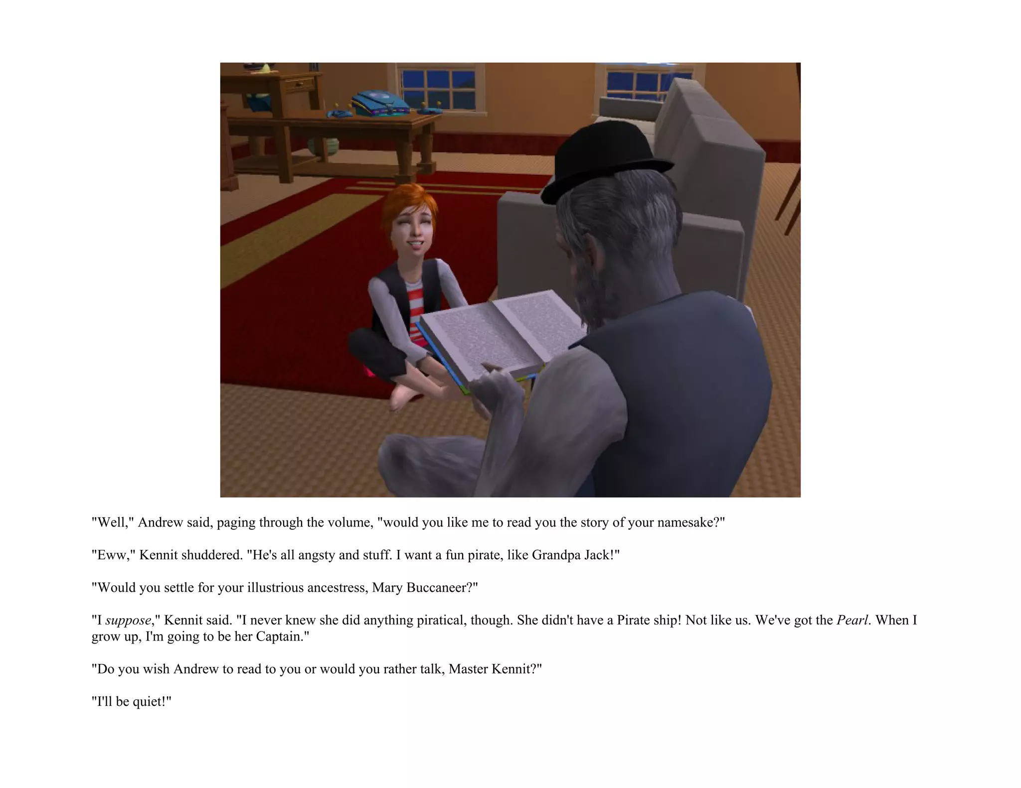 "Well," Andrew said, paging through the volume, "would you like me to read you the story of your namesake?"

"Eww," Kennit shuddered. "He's all angsty and stuff. I want a fun pirate, like Grandpa Jack!"

"Would you settle for your illustrious ancestress, Mary Buccaneer?"

"I suppose," Kennit said. "I never knew she did anything piratical, though. She didn't have a Pirate ship! Not like us. We've got the Pearl. When I
grow up, I'm going to be her Captain."

"Do you wish Andrew to read to you or would you rather talk, Master Kennit?"

"I'll be quiet!"
 
