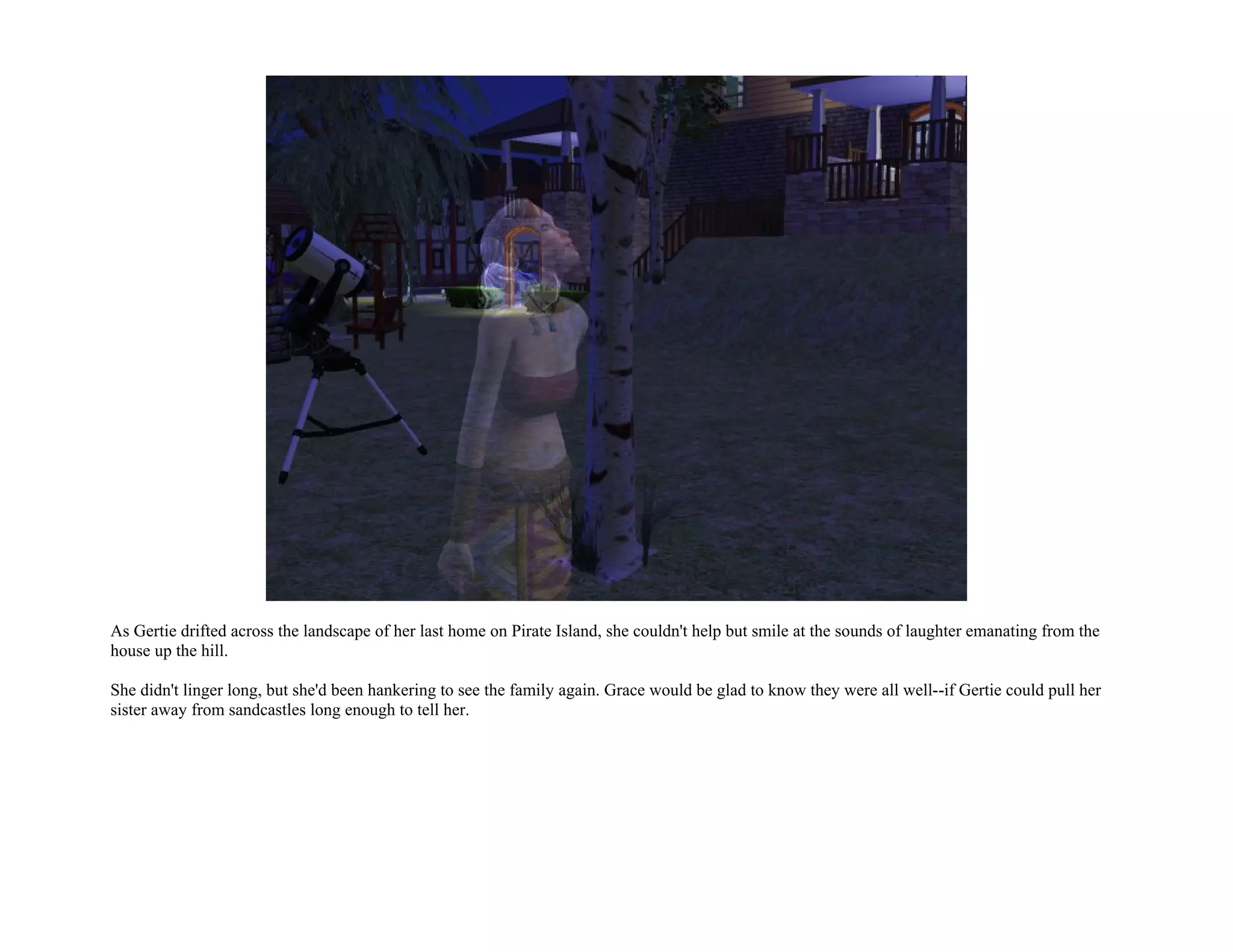 As Gertie drifted across the landscape of her last home on Pirate Island, she couldn't help but smile at the sounds of laughter emanating from the
house up the hill.

She didn't linger long, but she'd been hankering to see the family again. Grace would be glad to know they were all well--if Gertie could pull her
sister away from sandcastles long enough to tell her.
 