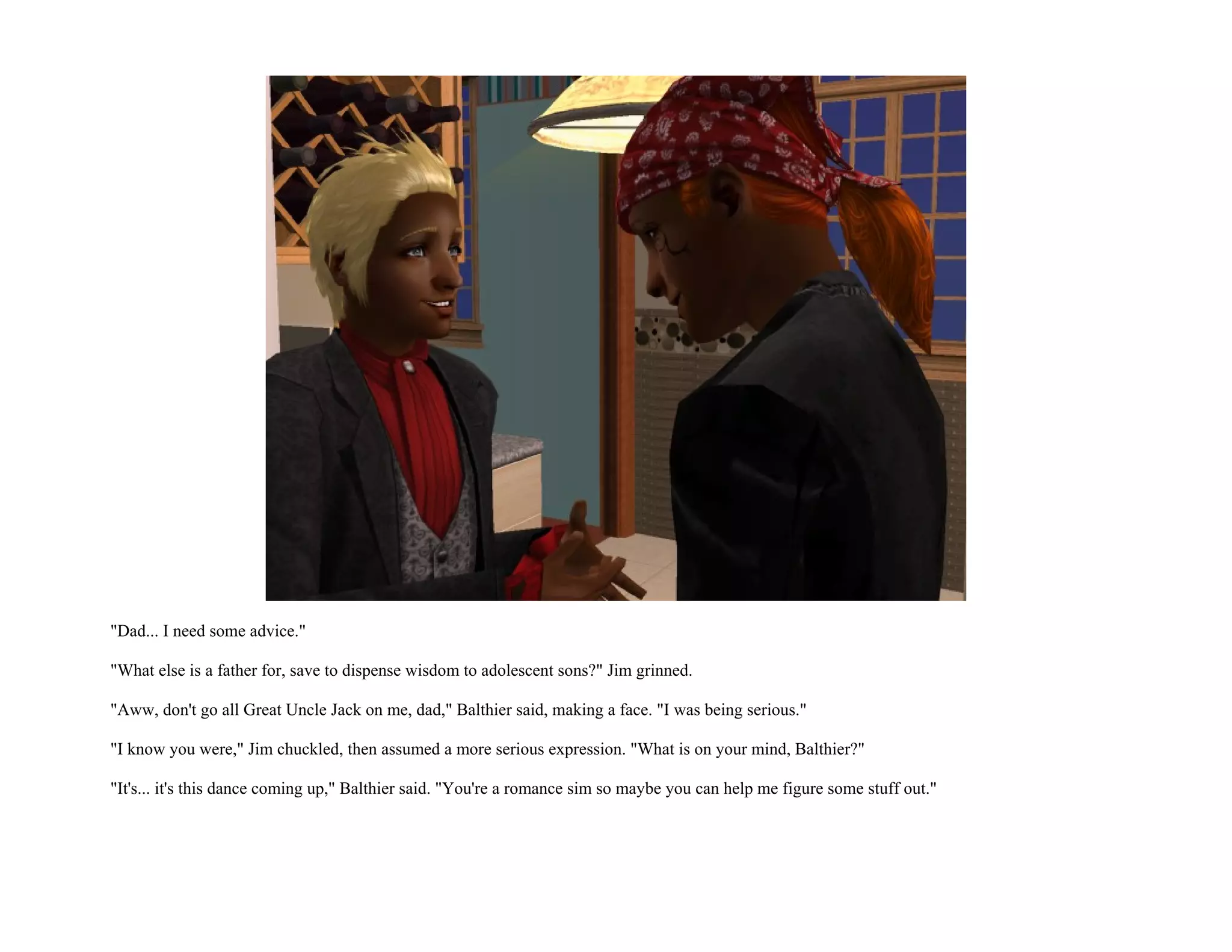 "Dad... I need some advice."

"What else is a father for, save to dispense wisdom to adolescent sons?" Jim grinned.

"Aww, don't go all Great Uncle Jack on me, dad," Balthier said, making a face. "I was being serious."

"I know you were," Jim chuckled, then assumed a more serious expression. "What is on your mind, Balthier?"

"It's... it's this dance coming up," Balthier said. "You're a romance sim so maybe you can help me figure some stuff out."
 