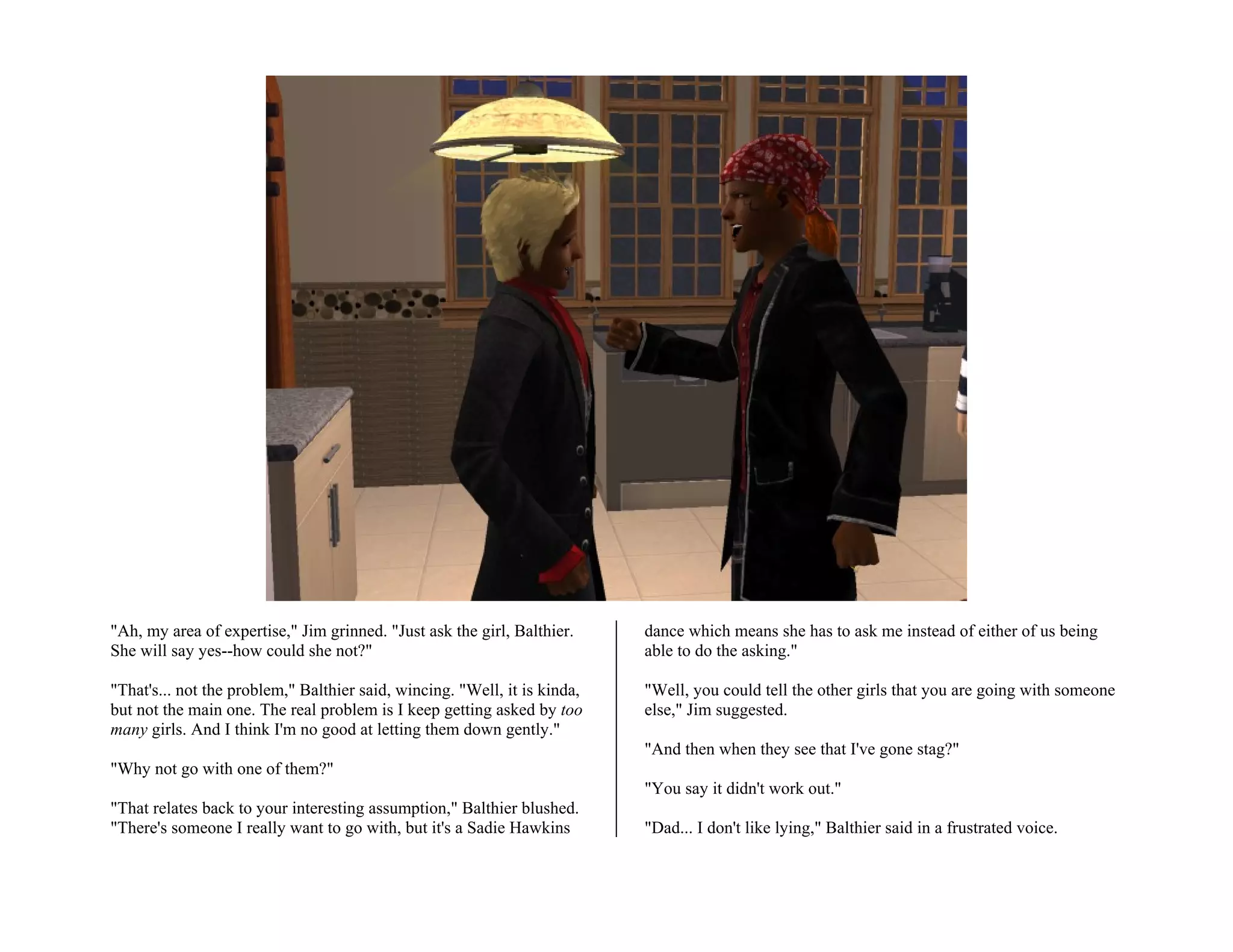 "Ah, my area of expertise," Jim grinned. "Just ask the girl, Balthier.     dance which means she has to ask me instead of either of us being
She will say yes--how could she not?"                                      able to do the asking."

"That's... not the problem," Balthier said, wincing. "Well, it is kinda,   "Well, you could tell the other girls that you are going with someone
but not the main one. The real problem is I keep getting asked by too      else," Jim suggested.
many girls. And I think I'm no good at letting them down gently."
                                                                           "And then when they see that I've gone stag?"
"Why not go with one of them?"
                                                                           "You say it didn't work out."
"That relates back to your interesting assumption," Balthier blushed.
"There's someone I really want to go with, but it's a Sadie Hawkins        "Dad... I don't like lying," Balthier said in a frustrated voice.
 