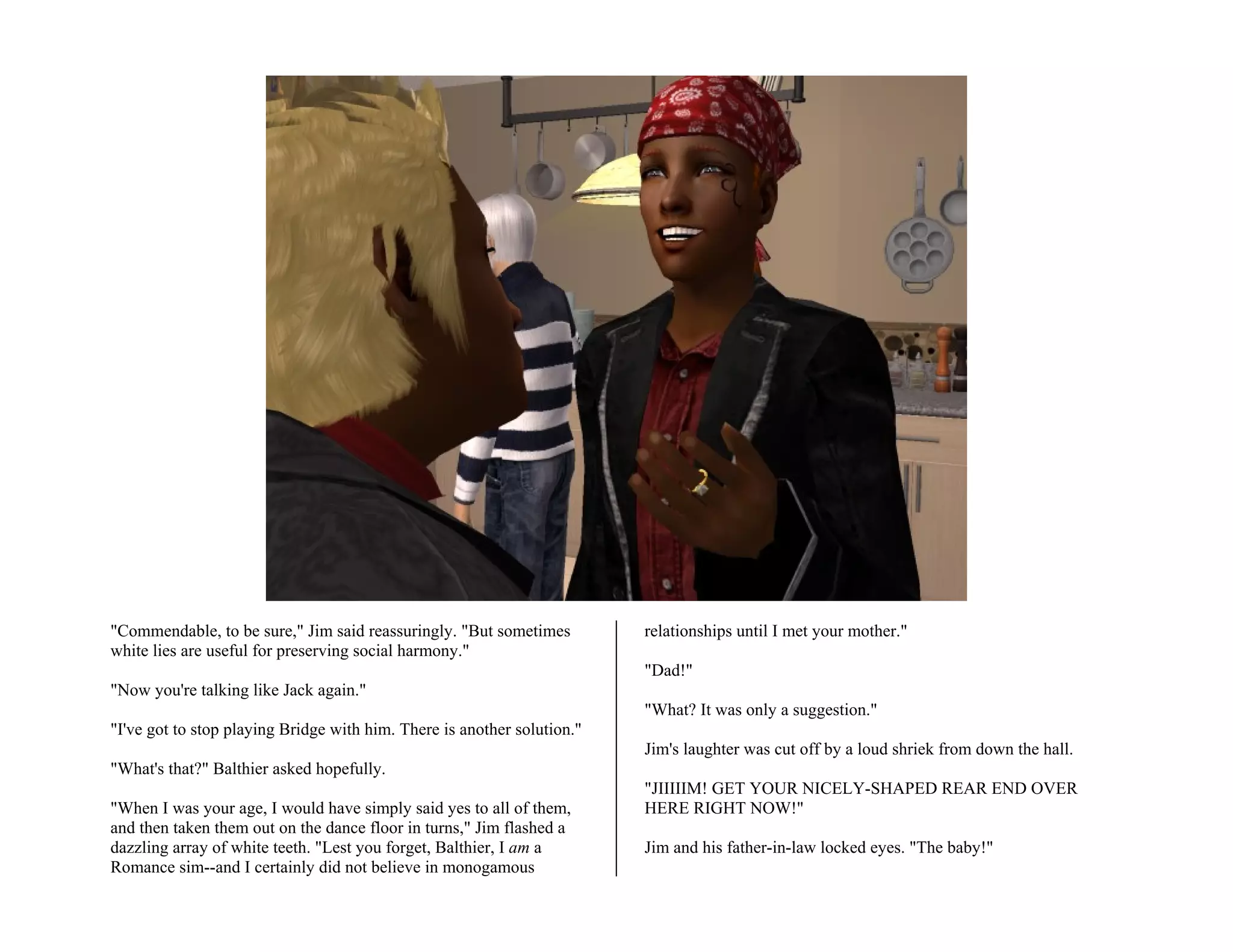 "Commendable, to be sure," Jim said reassuringly. "But sometimes         relationships until I met your mother."
white lies are useful for preserving social harmony."
                                                                         "Dad!"
"Now you're talking like Jack again."
                                                                         "What? It was only a suggestion."
"I've got to stop playing Bridge with him. There is another solution."
                                                                         Jim's laughter was cut off by a loud shriek from down the hall.
"What's that?" Balthier asked hopefully.
                                                                         "JIIIIIM! GET YOUR NICELY-SHAPED REAR END OVER
"When I was your age, I would have simply said yes to all of them,       HERE RIGHT NOW!"
and then taken them out on the dance floor in turns," Jim flashed a
dazzling array of white teeth. "Lest you forget, Balthier, I am a        Jim and his father-in-law locked eyes. "The baby!"
Romance sim--and I certainly did not believe in monogamous
 