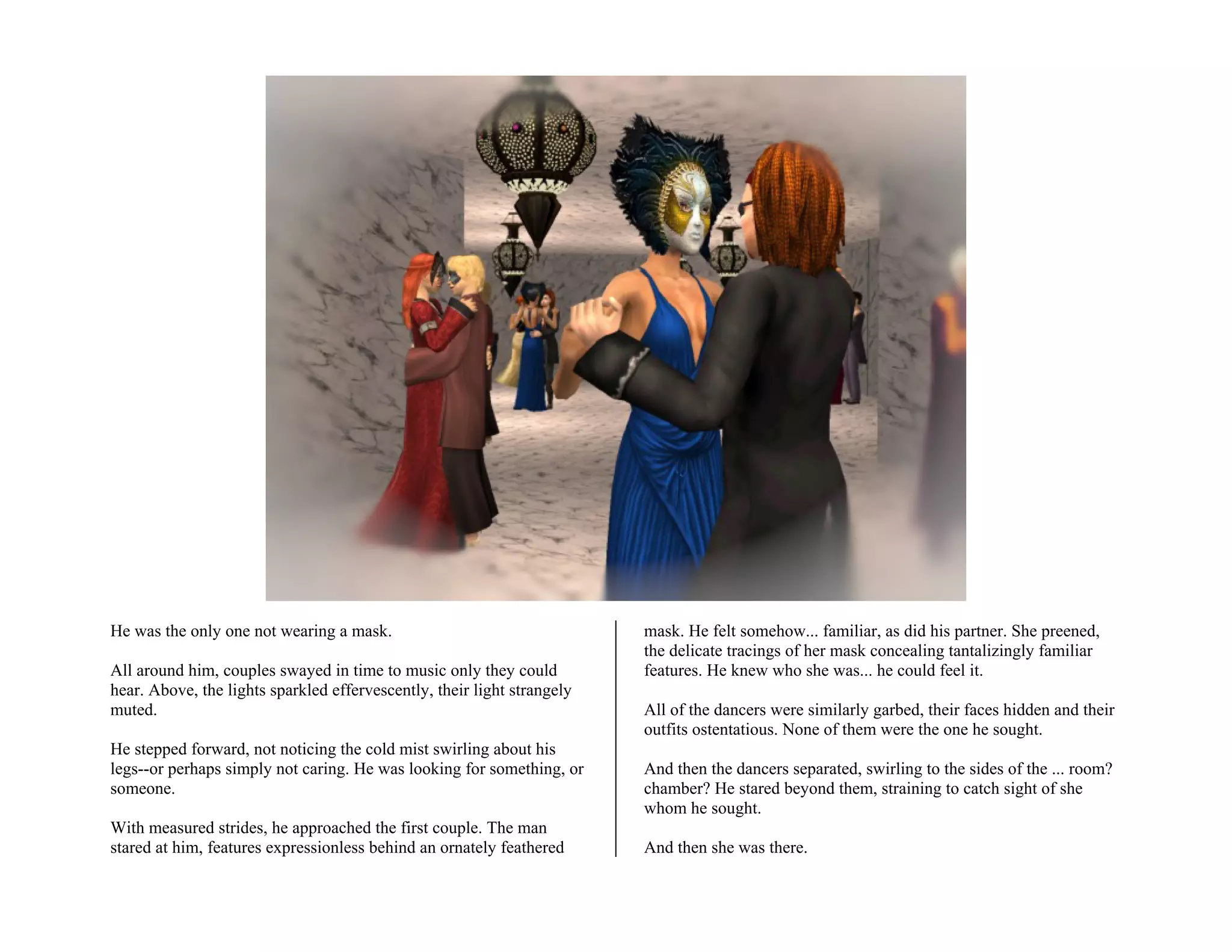 He was the only one not wearing a mask.                                  mask. He felt somehow... familiar, as did his partner. She preened,
                                                                         the delicate tracings of her mask concealing tantalizingly familiar
All around him, couples swayed in time to music only they could          features. He knew who she was... he could feel it.
hear. Above, the lights sparkled effervescently, their light strangely
muted.                                                                   All of the dancers were similarly garbed, their faces hidden and their
                                                                         outfits ostentatious. None of them were the one he sought.
He stepped forward, not noticing the cold mist swirling about his
legs--or perhaps simply not caring. He was looking for something, or     And then the dancers separated, swirling to the sides of the ... room?
someone.                                                                 chamber? He stared beyond them, straining to catch sight of she
                                                                         whom he sought.
With measured strides, he approached the first couple. The man
stared at him, features expressionless behind an ornately feathered      And then she was there.
 