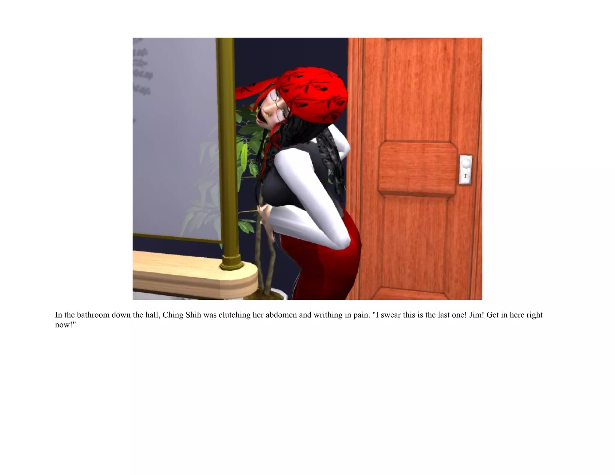 In the bathroom down the hall, Ching Shih was clutching her abdomen and writhing in pain. "I swear this is the last one! Jim! Get in here right
now!"
 