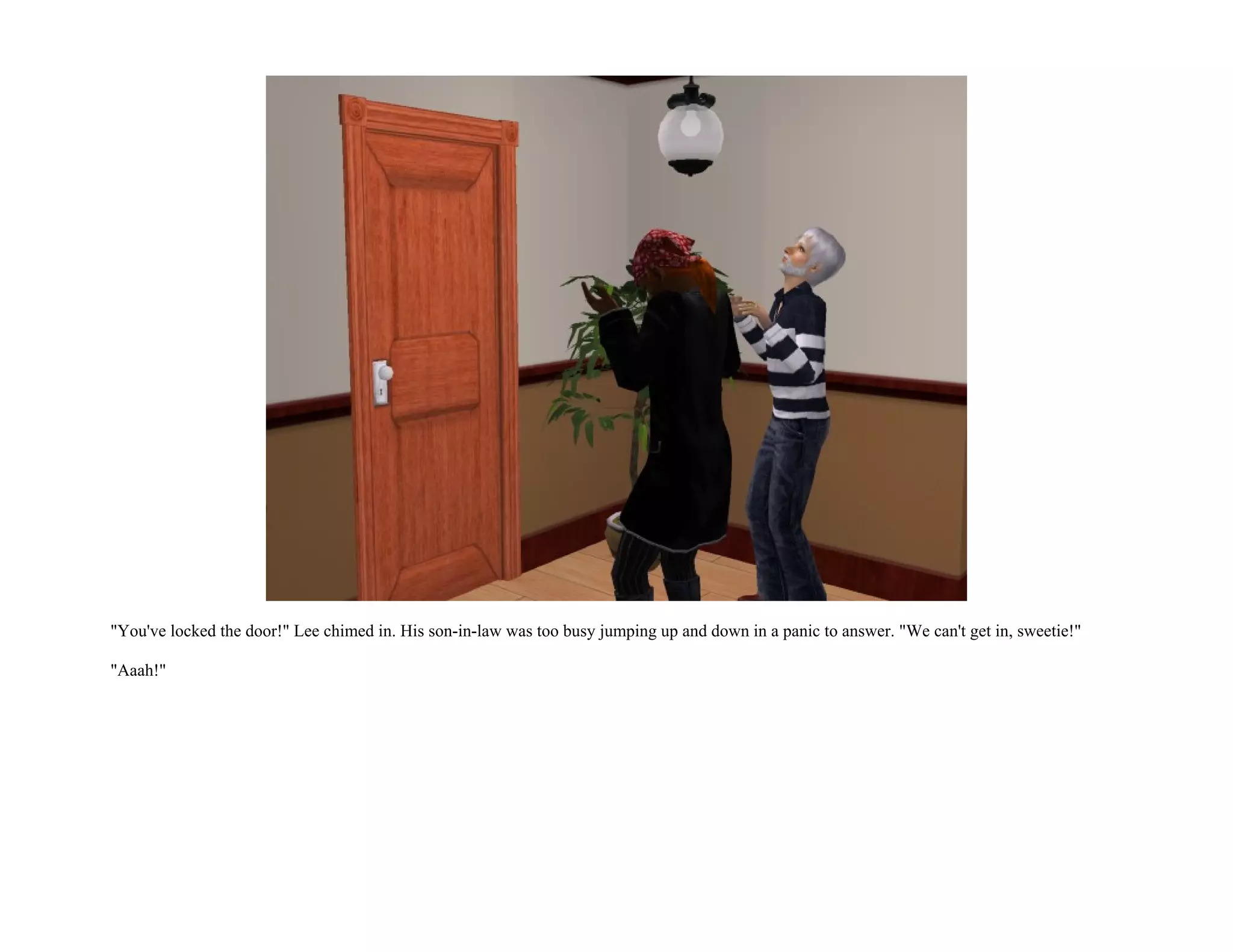 "You've locked the door!" Lee chimed in. His son-in-law was too busy jumping up and down in a panic to answer. "We can't get in, sweetie!"

"Aaah!"
 