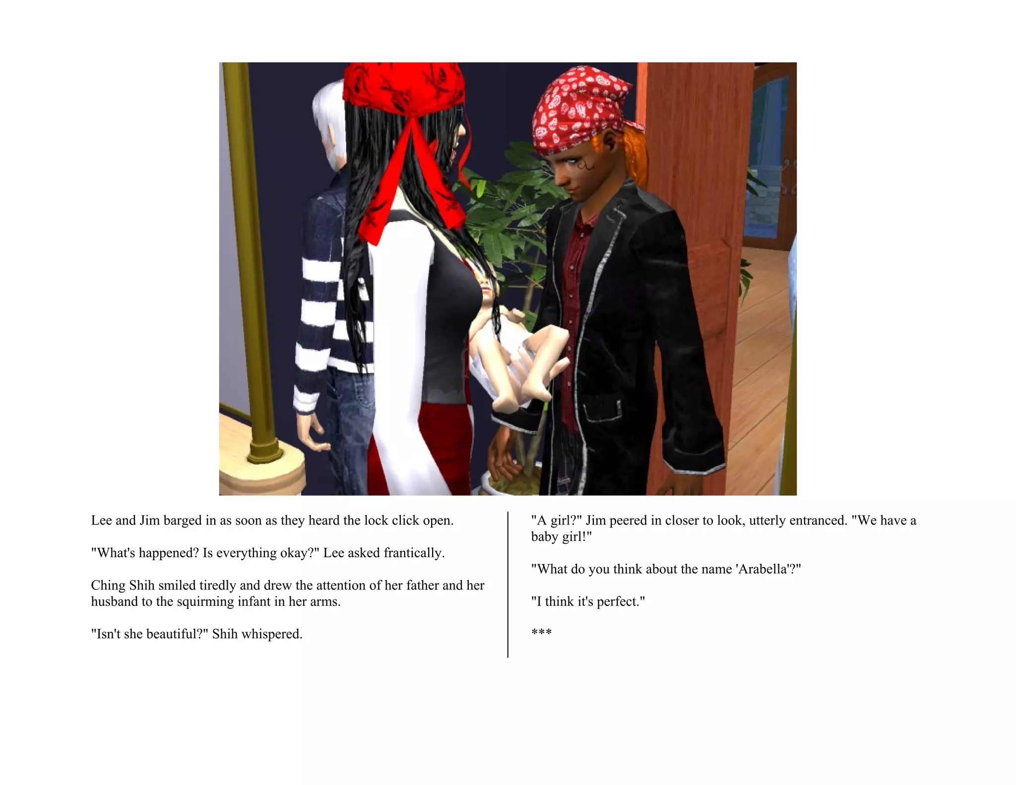 Lee and Jim barged in as soon as they heard the lock click open.         "A girl?" Jim peered in closer to look, utterly entranced. "We have a
                                                                         baby girl!"
"What's happened? Is everything okay?" Lee asked frantically.
                                                                         "What do you think about the name 'Arabella'?"
Ching Shih smiled tiredly and drew the attention of her father and her
husband to the squirming infant in her arms.                             "I think it's perfect."

"Isn't she beautiful?" Shih whispered.                                   ***
 