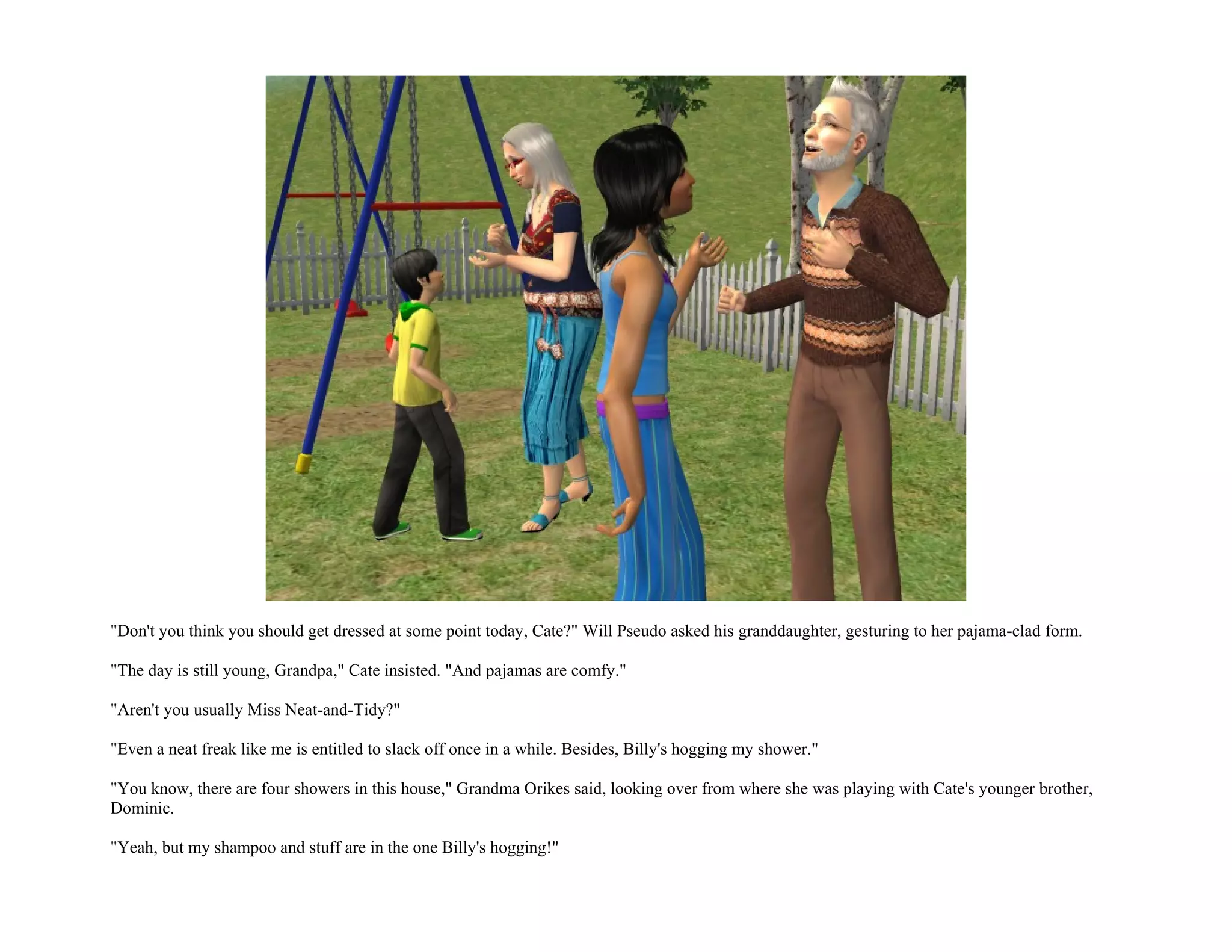 "Don't you think you should get dressed at some point today, Cate?" Will Pseudo asked his granddaughter, gesturing to her pajama-clad form.

"The day is still young, Grandpa," Cate insisted. "And pajamas are comfy."

"Aren't you usually Miss Neat-and-Tidy?"

"Even a neat freak like me is entitled to slack off once in a while. Besides, Billy's hogging my shower."

"You know, there are four showers in this house," Grandma Orikes said, looking over from where she was playing with Cate's younger brother,
Dominic.

"Yeah, but my shampoo and stuff are in the one Billy's hogging!"
 