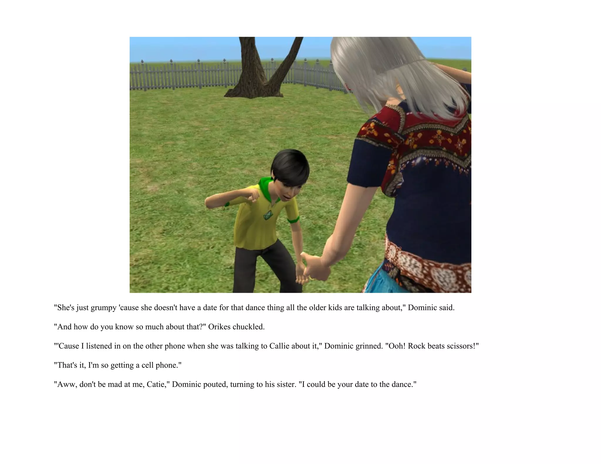 "She's just grumpy 'cause she doesn't have a date for that dance thing all the older kids are talking about," Dominic said.

"And how do you know so much about that?" Orikes chuckled.

"'Cause I listened in on the other phone when she was talking to Callie about it," Dominic grinned. "Ooh! Rock beats scissors!"

"That's it, I'm so getting a cell phone."

"Aww, don't be mad at me, Catie," Dominic pouted, turning to his sister. "I could be your date to the dance."
 