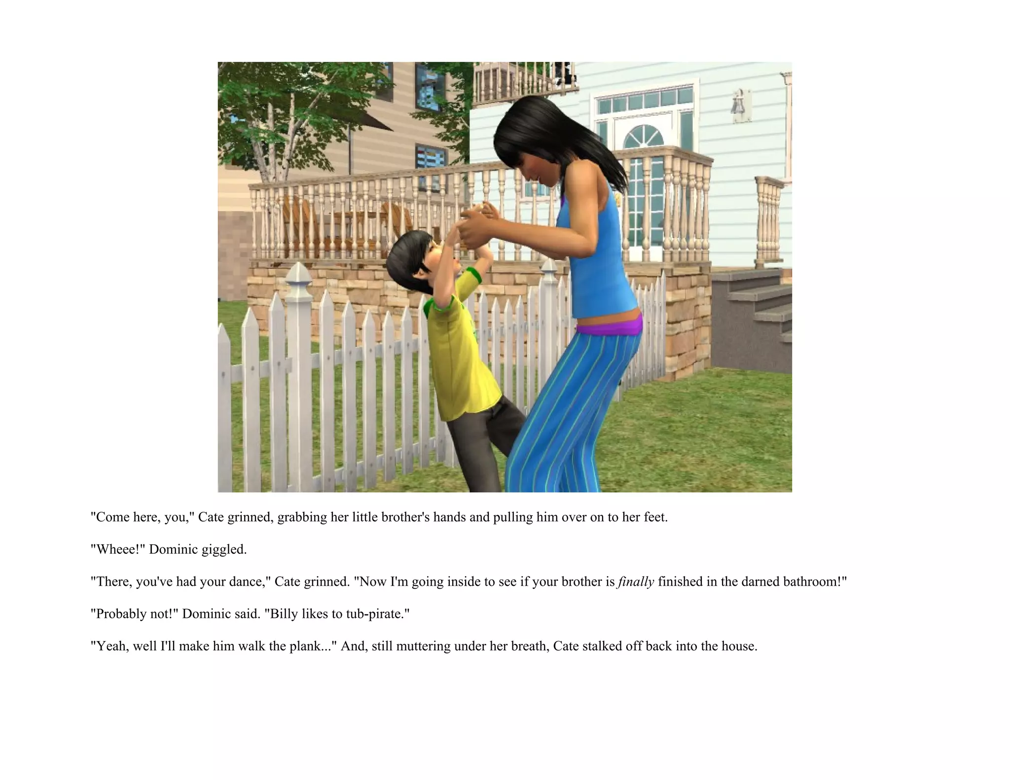 "Come here, you," Cate grinned, grabbing her little brother's hands and pulling him over on to her feet.

"Wheee!" Dominic giggled.

"There, you've had your dance," Cate grinned. "Now I'm going inside to see if your brother is finally finished in the darned bathroom!"

"Probably not!" Dominic said. "Billy likes to tub-pirate."

"Yeah, well I'll make him walk the plank..." And, still muttering under her breath, Cate stalked off back into the house.
 