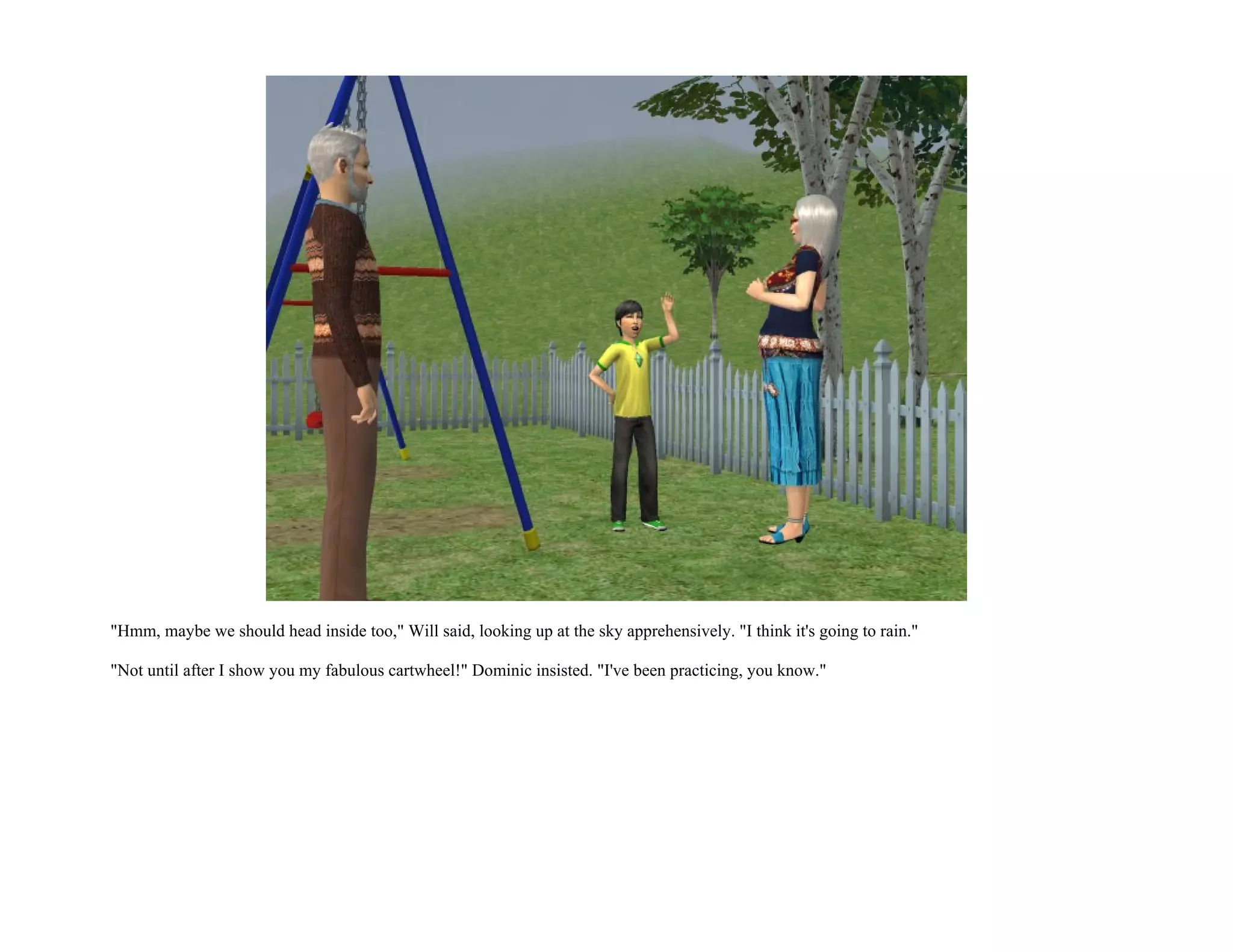 "Hmm, maybe we should head inside too," Will said, looking up at the sky apprehensively. "I think it's going to rain."

"Not until after I show you my fabulous cartwheel!" Dominic insisted. "I've been practicing, you know."
 