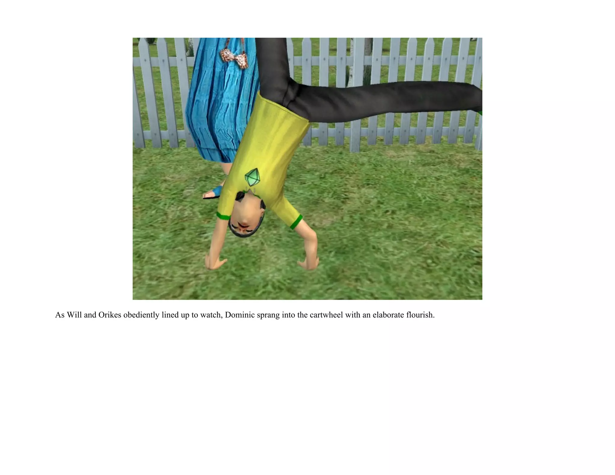 As Will and Orikes obediently lined up to watch, Dominic sprang into the cartwheel with an elaborate flourish.
 