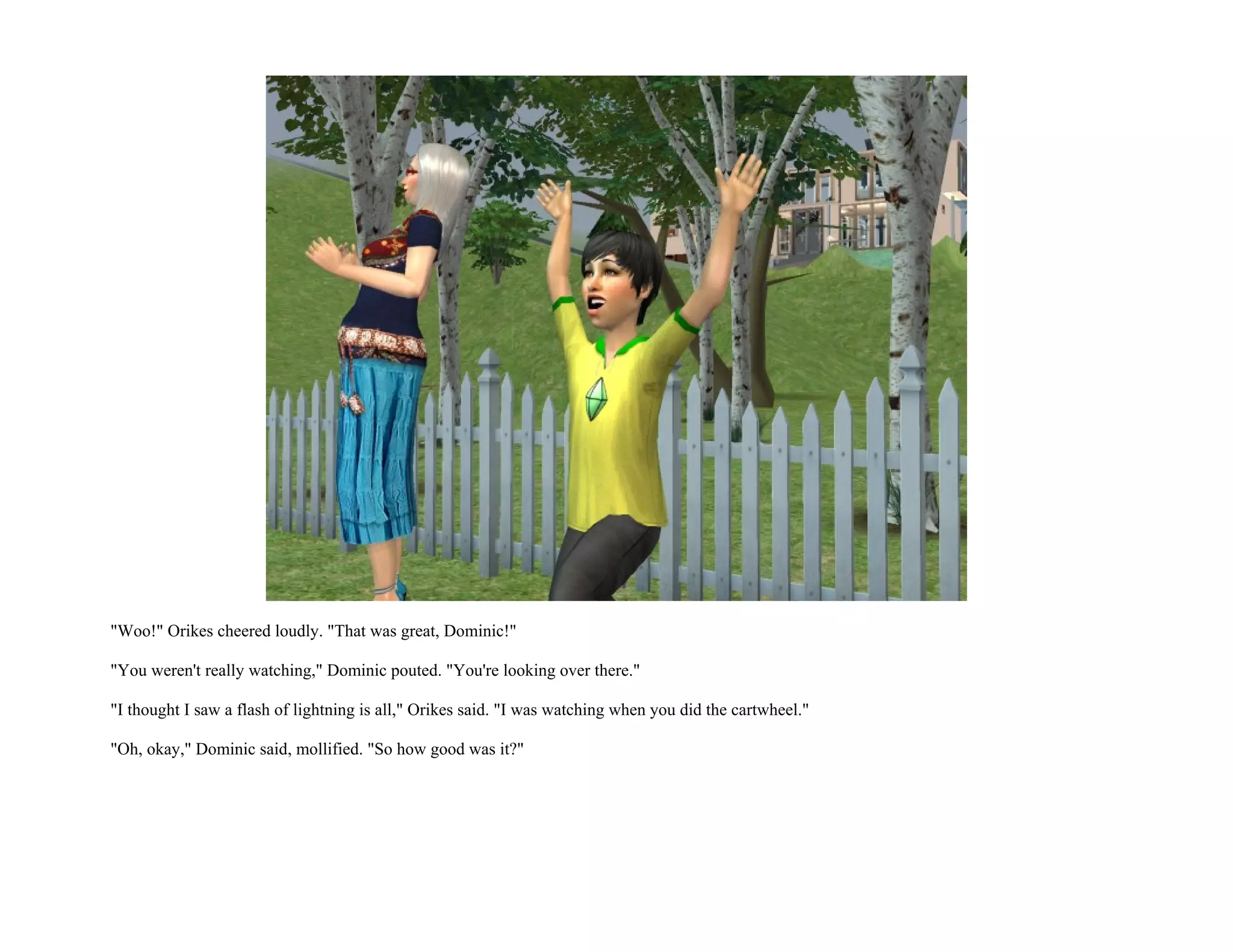 "Woo!" Orikes cheered loudly. "That was great, Dominic!"

"You weren't really watching," Dominic pouted. "You're looking over there."

"I thought I saw a flash of lightning is all," Orikes said. "I was watching when you did the cartwheel."

"Oh, okay," Dominic said, mollified. "So how good was it?"
 