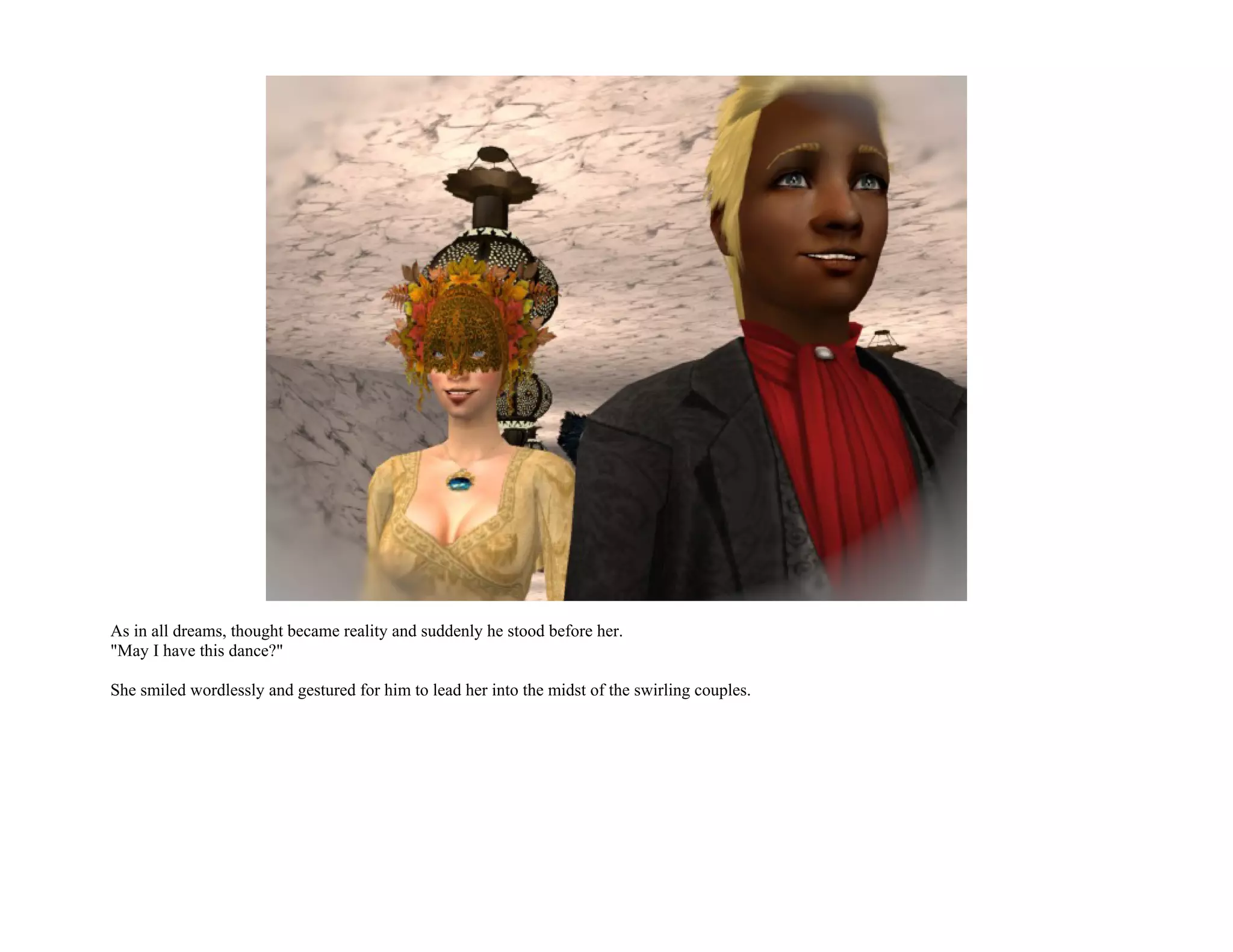 As in all dreams, thought became reality and suddenly he stood before her.
"May I have this dance?"

She smiled wordlessly and gestured for him to lead her into the midst of the swirling couples.
 