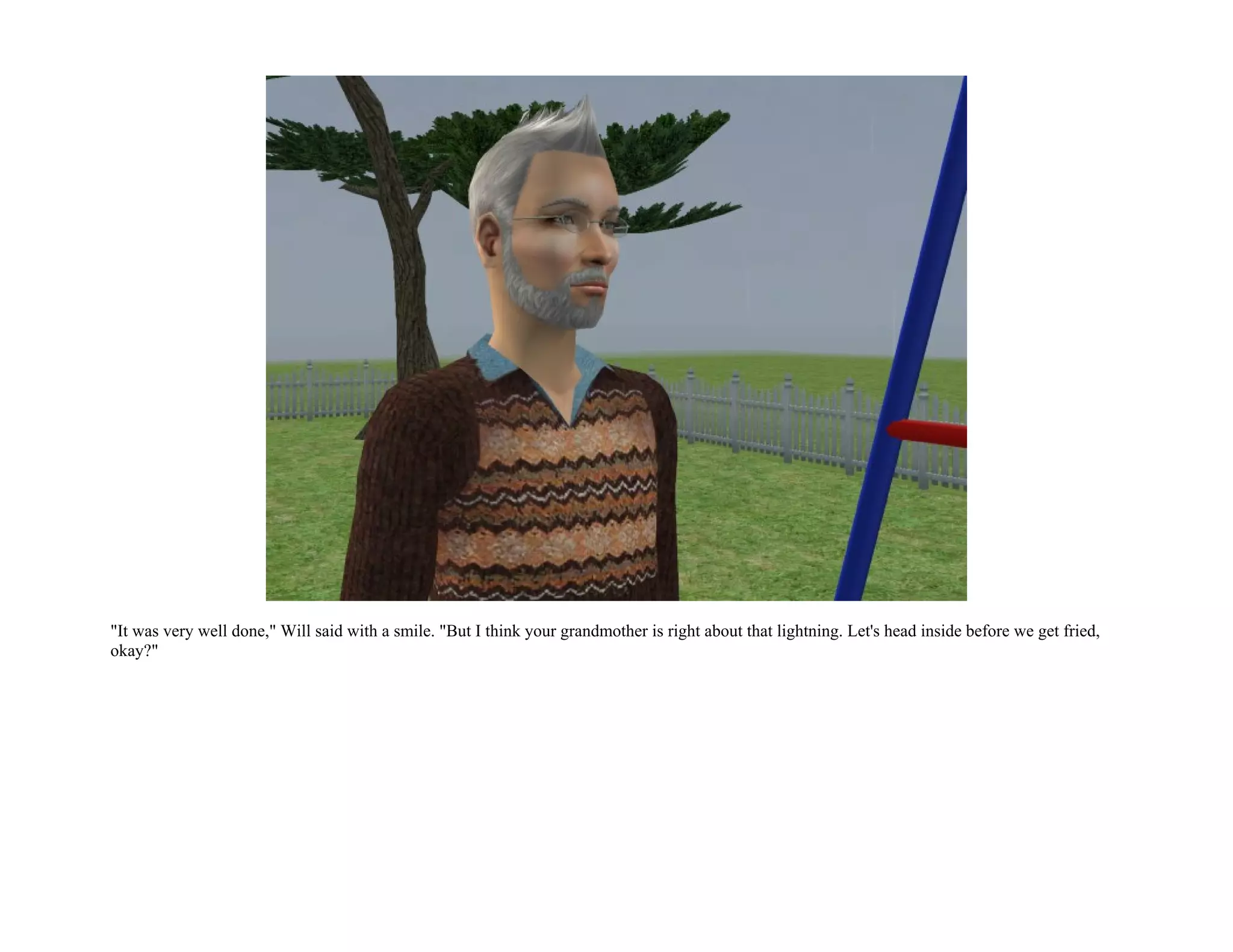 "It was very well done," Will said with a smile. "But I think your grandmother is right about that lightning. Let's head inside before we get fried,
okay?"
 