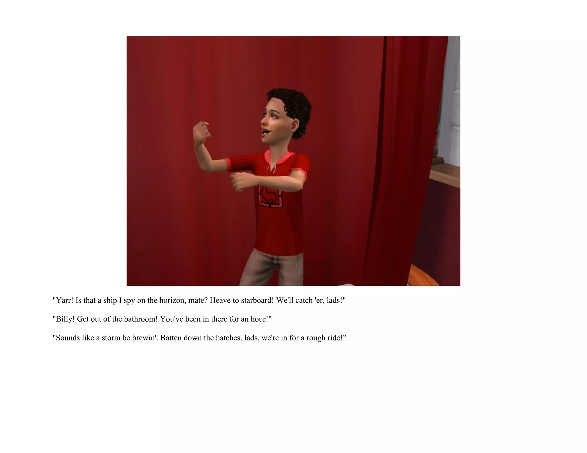 "Yarr! Is that a ship I spy on the horizon, mate? Heave to starboard! We'll catch 'er, lads!"

"Billy! Get out of the bathroom! You've been in there for an hour!"

"Sounds like a storm be brewin'. Batten down the hatches, lads, we're in for a rough ride!"
 