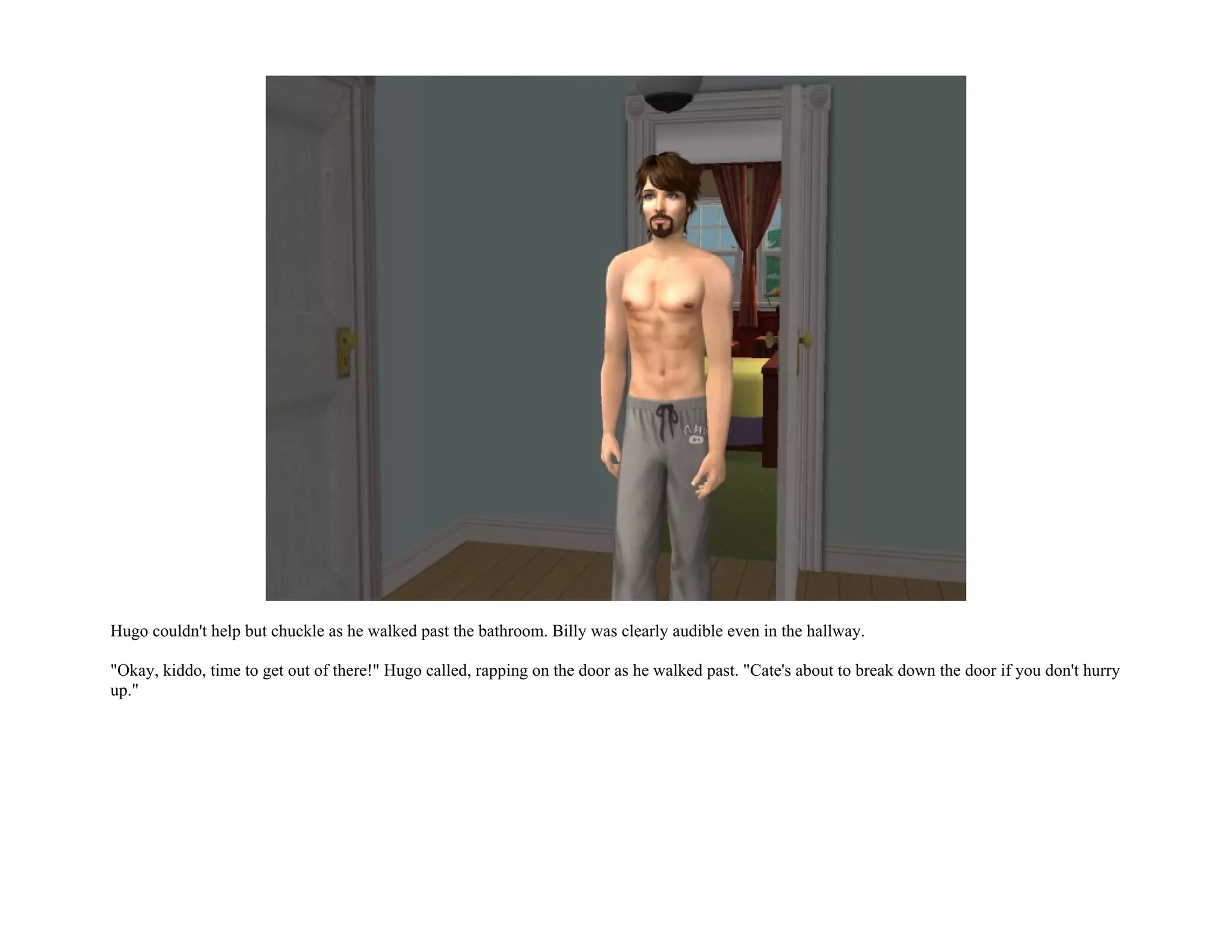 Hugo couldn't help but chuckle as he walked past the bathroom. Billy was clearly audible even in the hallway.

"Okay, kiddo, time to get out of there!" Hugo called, rapping on the door as he walked past. "Cate's about to break down the door if you don't hurry
up."
 