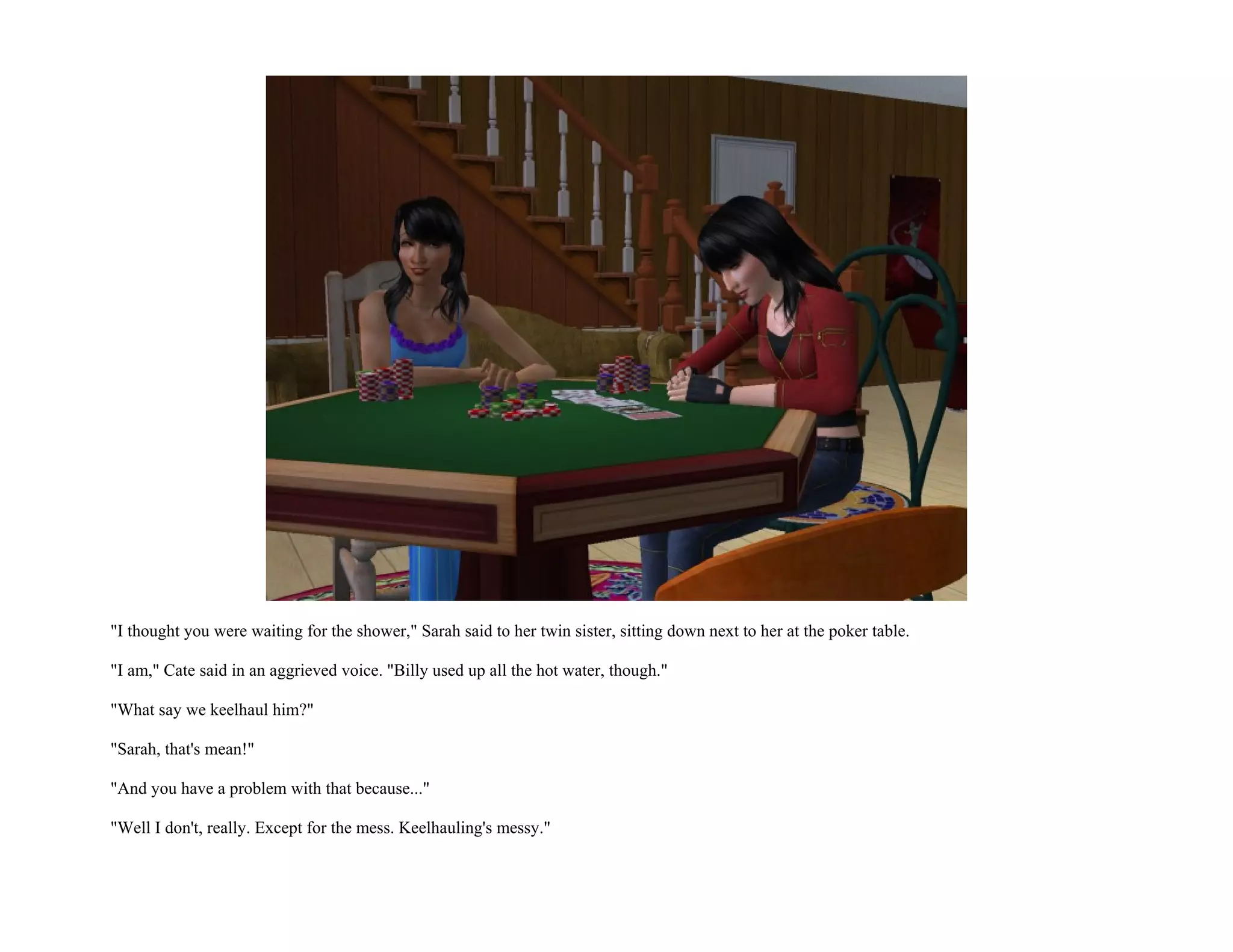 "I thought you were waiting for the shower," Sarah said to her twin sister, sitting down next to her at the poker table.

"I am," Cate said in an aggrieved voice. "Billy used up all the hot water, though."

"What say we keelhaul him?"

"Sarah, that's mean!"

"And you have a problem with that because..."

"Well I don't, really. Except for the mess. Keelhauling's messy."
 