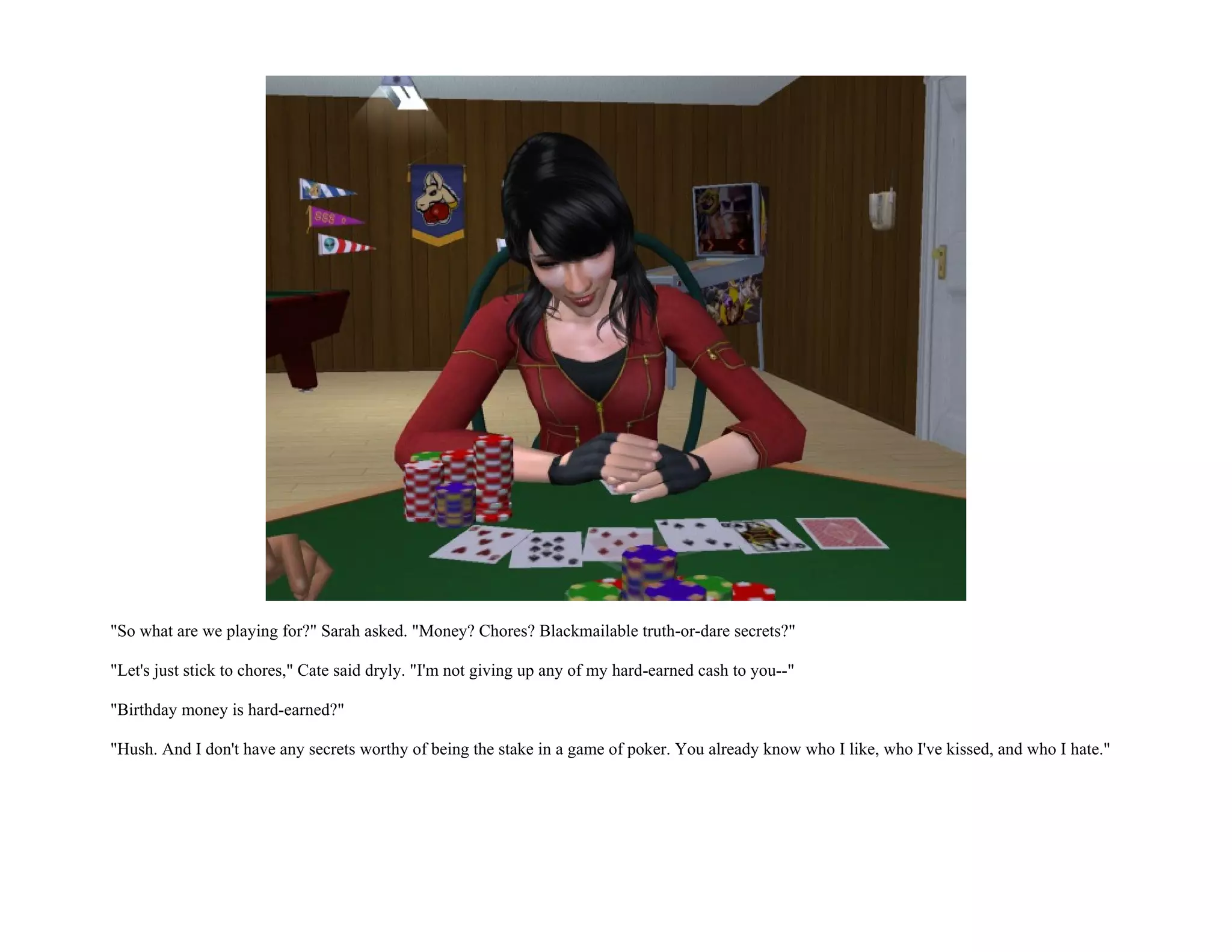"So what are we playing for?" Sarah asked. "Money? Chores? Blackmailable truth-or-dare secrets?"

"Let's just stick to chores," Cate said dryly. "I'm not giving up any of my hard-earned cash to you--"

"Birthday money is hard-earned?"

"Hush. And I don't have any secrets worthy of being the stake in a game of poker. You already know who I like, who I've kissed, and who I hate."
 