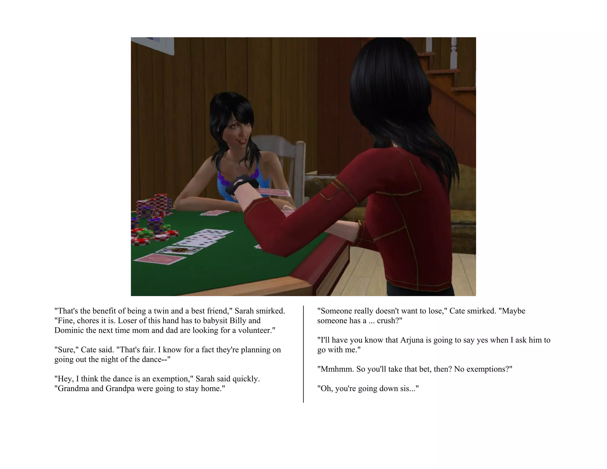 "That's the benefit of being a twin and a best friend," Sarah smirked.   "Someone really doesn't want to lose," Cate smirked. "Maybe
"Fine, chores it is. Loser of this hand has to babysit Billy and         someone has a ... crush?"
Dominic the next time mom and dad are looking for a volunteer."
                                                                         "I'll have you know that Arjuna is going to say yes when I ask him to
"Sure," Cate said. "That's fair. I know for a fact they're planning on   go with me."
going out the night of the dance--"
                                                                         "Mmhmm. So you'll take that bet, then? No exemptions?"
"Hey, I think the dance is an exemption," Sarah said quickly.
"Grandma and Grandpa were going to stay home."                           "Oh, you're going down sis..."
 