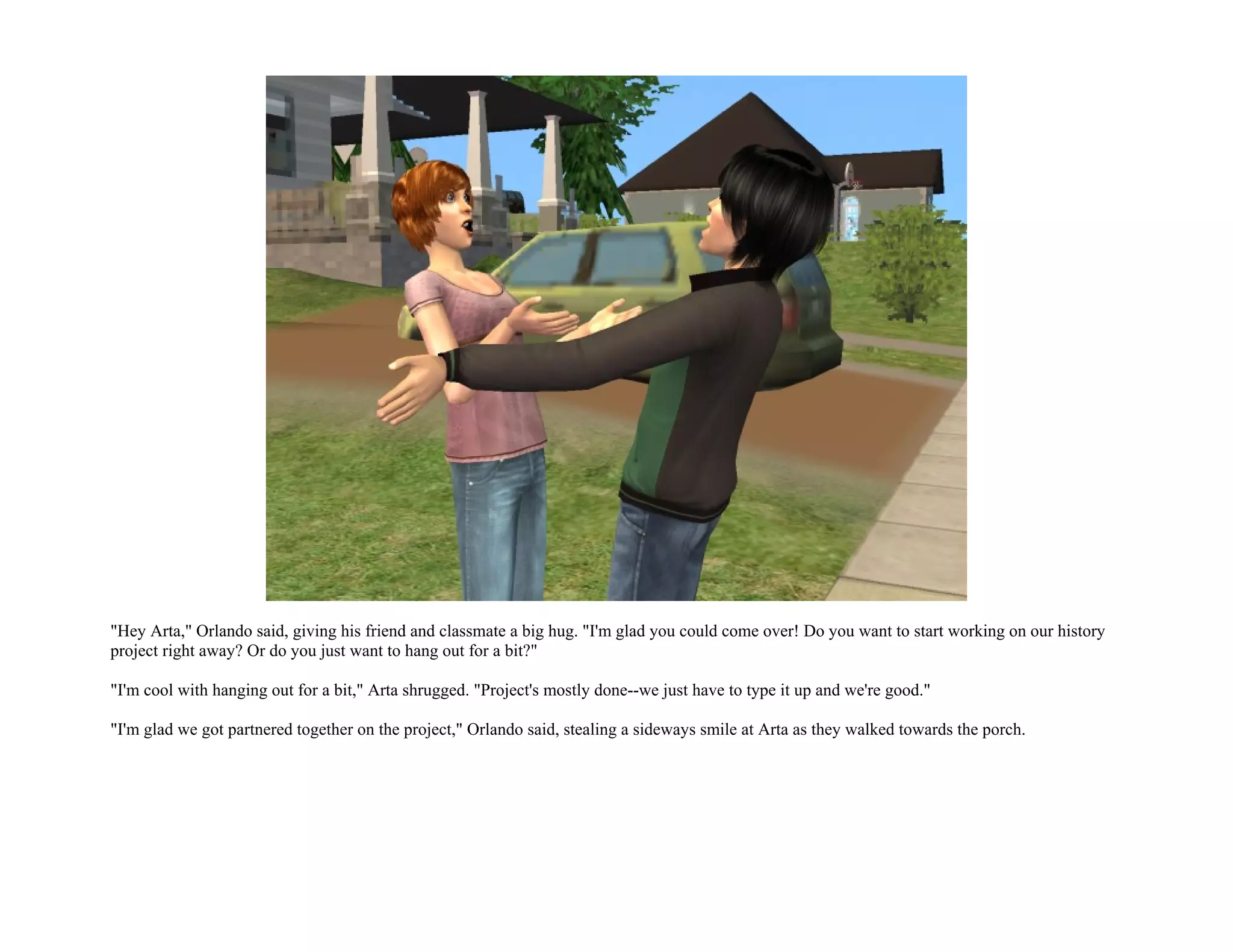 "Hey Arta," Orlando said, giving his friend and classmate a big hug. "I'm glad you could come over! Do you want to start working on our history
project right away? Or do you just want to hang out for a bit?"

"I'm cool with hanging out for a bit," Arta shrugged. "Project's mostly done--we just have to type it up and we're good."

"I'm glad we got partnered together on the project," Orlando said, stealing a sideways smile at Arta as they walked towards the porch.
 