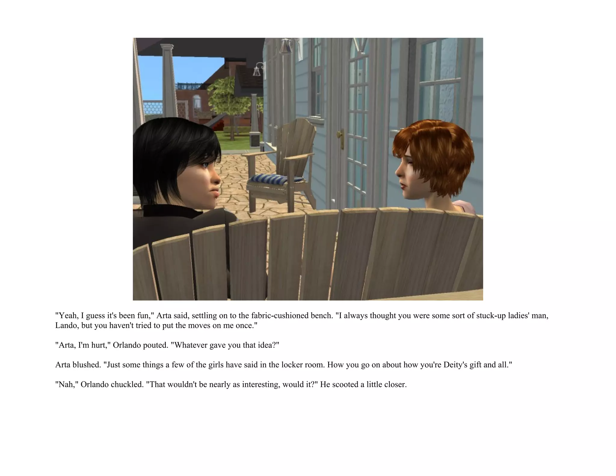 "Yeah, I guess it's been fun," Arta said, settling on to the fabric-cushioned bench. "I always thought you were some sort of stuck-up ladies' man,
Lando, but you haven't tried to put the moves on me once."

"Arta, I'm hurt," Orlando pouted. "Whatever gave you that idea?"

Arta blushed. "Just some things a few of the girls have said in the locker room. How you go on about how you're Deity's gift and all."

"Nah," Orlando chuckled. "That wouldn't be nearly as interesting, would it?" He scooted a little closer.
 
