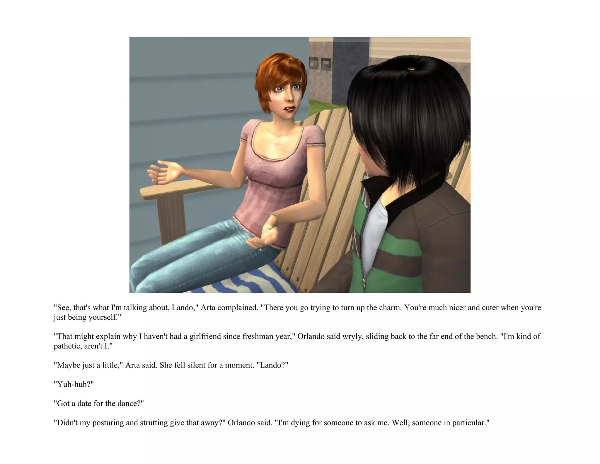 "See, that's what I'm talking about, Lando," Arta complained. "There you go trying to turn up the charm. You're much nicer and cuter when you're
just being yourself."

"That might explain why I haven't had a girlfriend since freshman year," Orlando said wryly, sliding back to the far end of the bench. "I'm kind of
pathetic, aren't I."

"Maybe just a little," Arta said. She fell silent for a moment. "Lando?"

"Yuh-huh?"

"Got a date for the dance?"

"Didn't my posturing and strutting give that away?" Orlando said. "I'm dying for someone to ask me. Well, someone in particular."
 