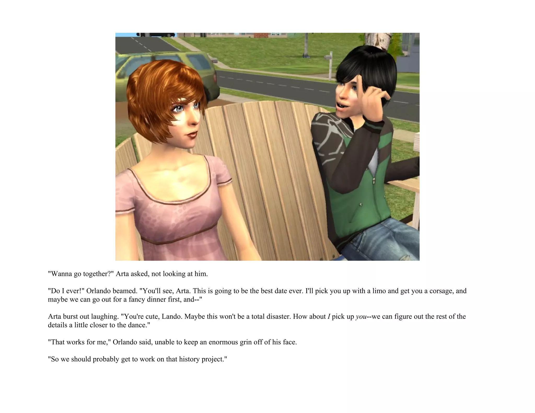 "Wanna go together?" Arta asked, not looking at him.

"Do I ever!" Orlando beamed. "You'll see, Arta. This is going to be the best date ever. I'll pick you up with a limo and get you a corsage, and
maybe we can go out for a fancy dinner first, and--"

Arta burst out laughing. "You're cute, Lando. Maybe this won't be a total disaster. How about I pick up you--we can figure out the rest of the
details a little closer to the dance."

"That works for me," Orlando said, unable to keep an enormous grin off of his face.

"So we should probably get to work on that history project."
 