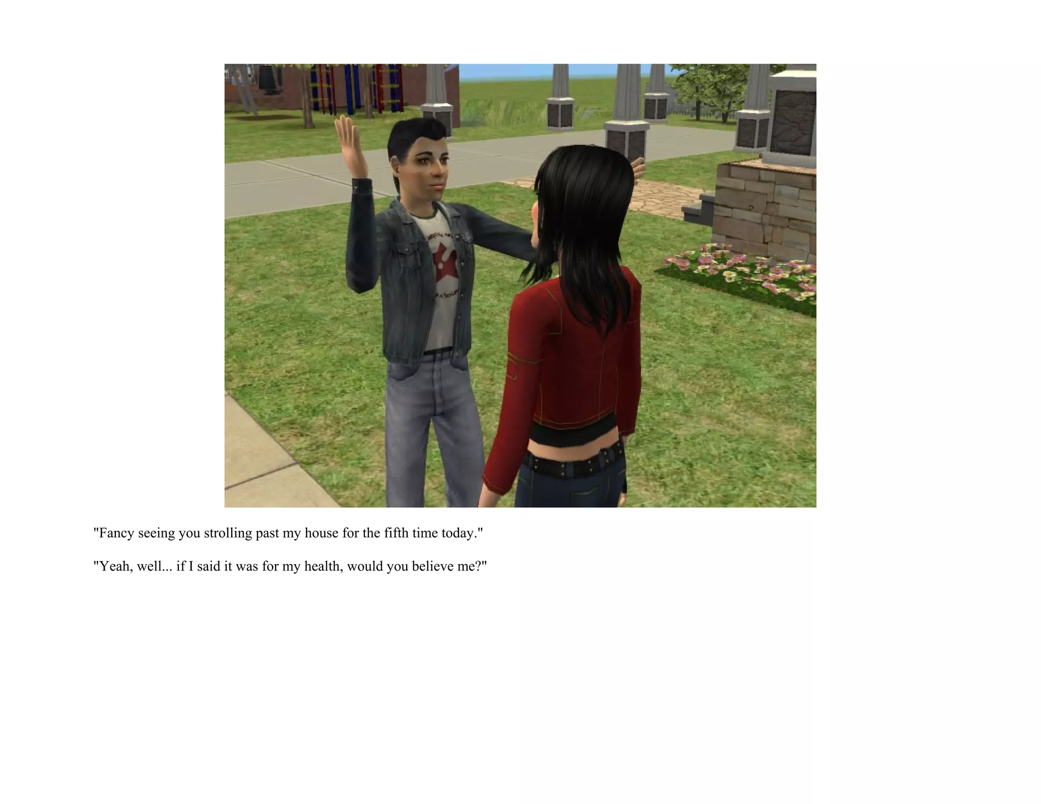 "Fancy seeing you strolling past my house for the fifth time today."

"Yeah, well... if I said it was for my health, would you believe me?"
 