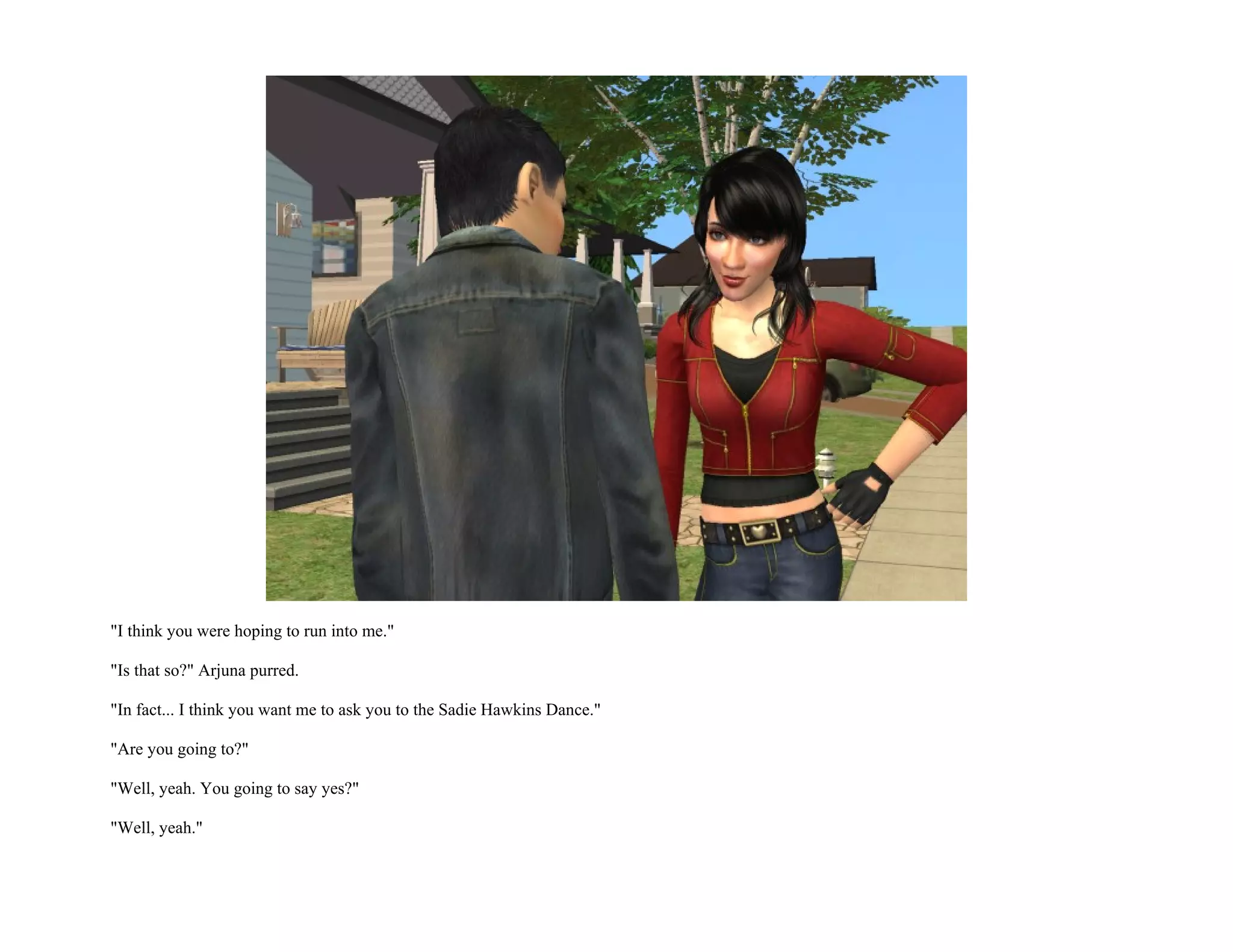 "I think you were hoping to run into me."

"Is that so?" Arjuna purred.

"In fact... I think you want me to ask you to the Sadie Hawkins Dance."

"Are you going to?"

"Well, yeah. You going to say yes?"

"Well, yeah."
 