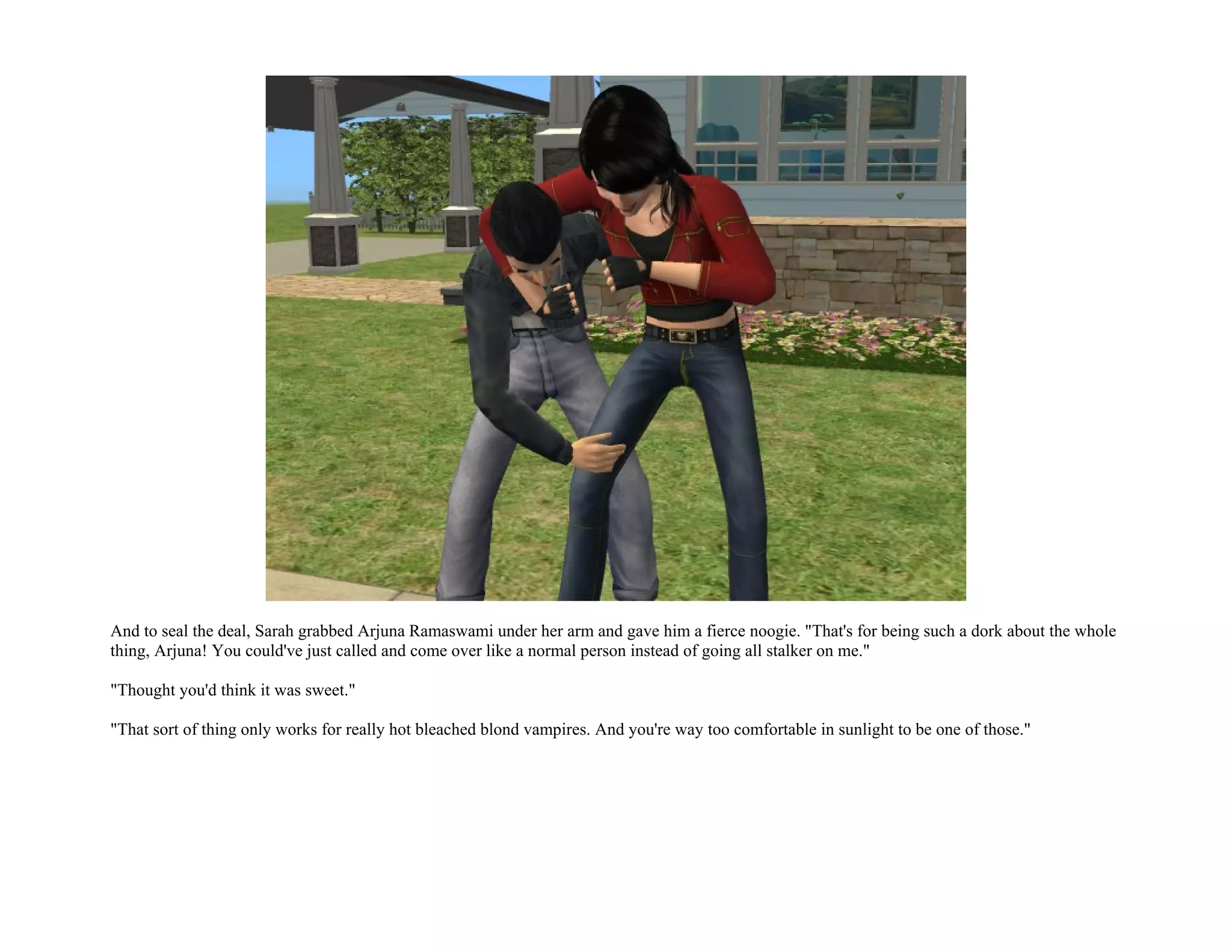 And to seal the deal, Sarah grabbed Arjuna Ramaswami under her arm and gave him a fierce noogie. "That's for being such a dork about the whole
thing, Arjuna! You could've just called and come over like a normal person instead of going all stalker on me."

"Thought you'd think it was sweet."

"That sort of thing only works for really hot bleached blond vampires. And you're way too comfortable in sunlight to be one of those."
 
