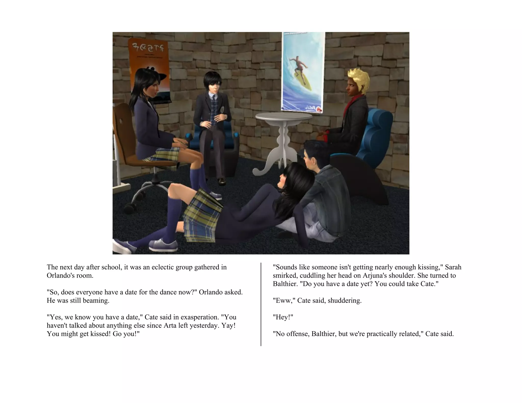 The next day after school, it was an eclectic group gathered in      "Sounds like someone isn't getting nearly enough kissing," Sarah
Orlando's room.                                                      smirked, cuddling her head on Arjuna's shoulder. She turned to
                                                                     Balthier. "Do you have a date yet? You could take Cate."
"So, does everyone have a date for the dance now?" Orlando asked.
He was still beaming.                                                "Eww," Cate said, shuddering.

"Yes, we know you have a date," Cate said in exasperation. "You      "Hey!"
haven't talked about anything else since Arta left yesterday. Yay!
You might get kissed! Go you!"                                       "No offense, Balthier, but we're practically related," Cate said.
 